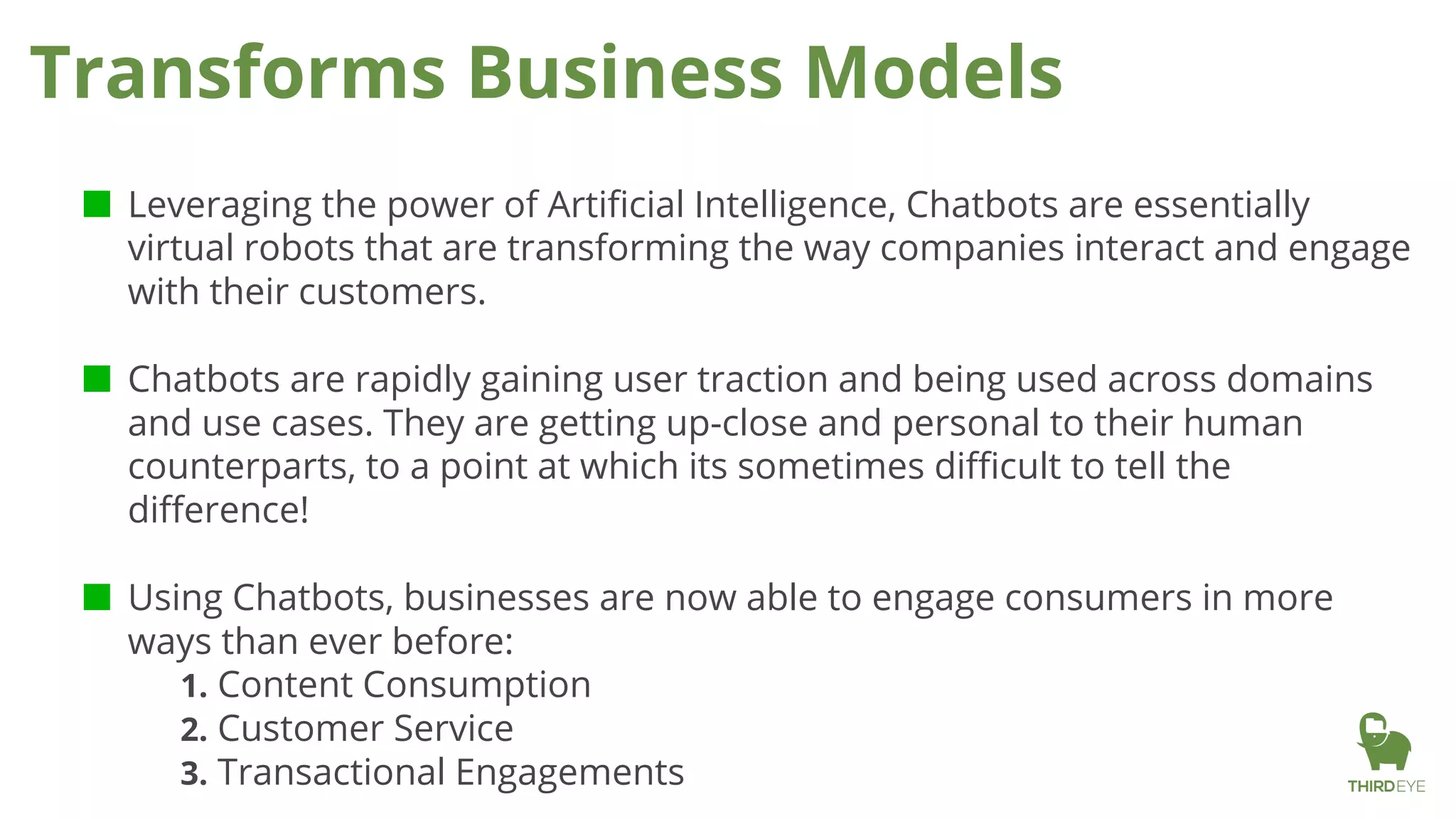 ■ Leveraging the power of Artificial Intelligence, Chatbots are essentially
virtual robots that are transforming the way companies interact and engage
with their customers.
■ Chatbots are rapidly gaining user traction and being used across domains
and use cases. They are getting up-close and personal to their human
counterparts, to a point at which its sometimes difficult to tell the
difference!
■ Using Chatbots, businesses are now able to engage consumers in more
ways than ever before:
1. Content Consumption
2. Customer Service
3. Transactional Engagements
Transforms Business Models
 