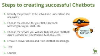 Steps to creating successful Chatbots
1. Identify the problem to be solved and understand the
use cases
2. Choose the channel for your Bot, Facebook
Messenger, Skype, Slack, etc.
3. Choose the service you will use to build your Chatbot:
Azure Bot Service, IBM Watson, Motion.ai, etc.
4. Emulate conversations and train Chatbot accordingly.
5. Test
6. Launch
 