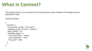 What is Context?
The dialog context is the mechanism for passing information between the dialog and your
application code.
Sample Context:
{
"context": {
"my_dessert_string": "ice-cream",
"toppings_array": ["onion", "olives"],
"age_number": 18,
"complex_object": {
"user_firstname" : "Peter",
"user_lastname" : "Pan",
"has_card" : false
}
}
}
 