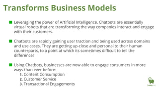 ■ Leveraging the power of Artificial Intelligence, Chatbots are essentially
virtual robots that are transforming the way companies interact and engage
with their customers.
■ Chatbots are rapidly gaining user traction and being used across domains
and use cases. They are getting up-close and personal to their human
counterparts, to a point at which its sometimes difficult to tell the
difference!
■ Using Chatbots, businesses are now able to engage consumers in more
ways than ever before:
1. Content Consumption
2. Customer Service
3. Transactional Engagements
Transforms Business Models
 