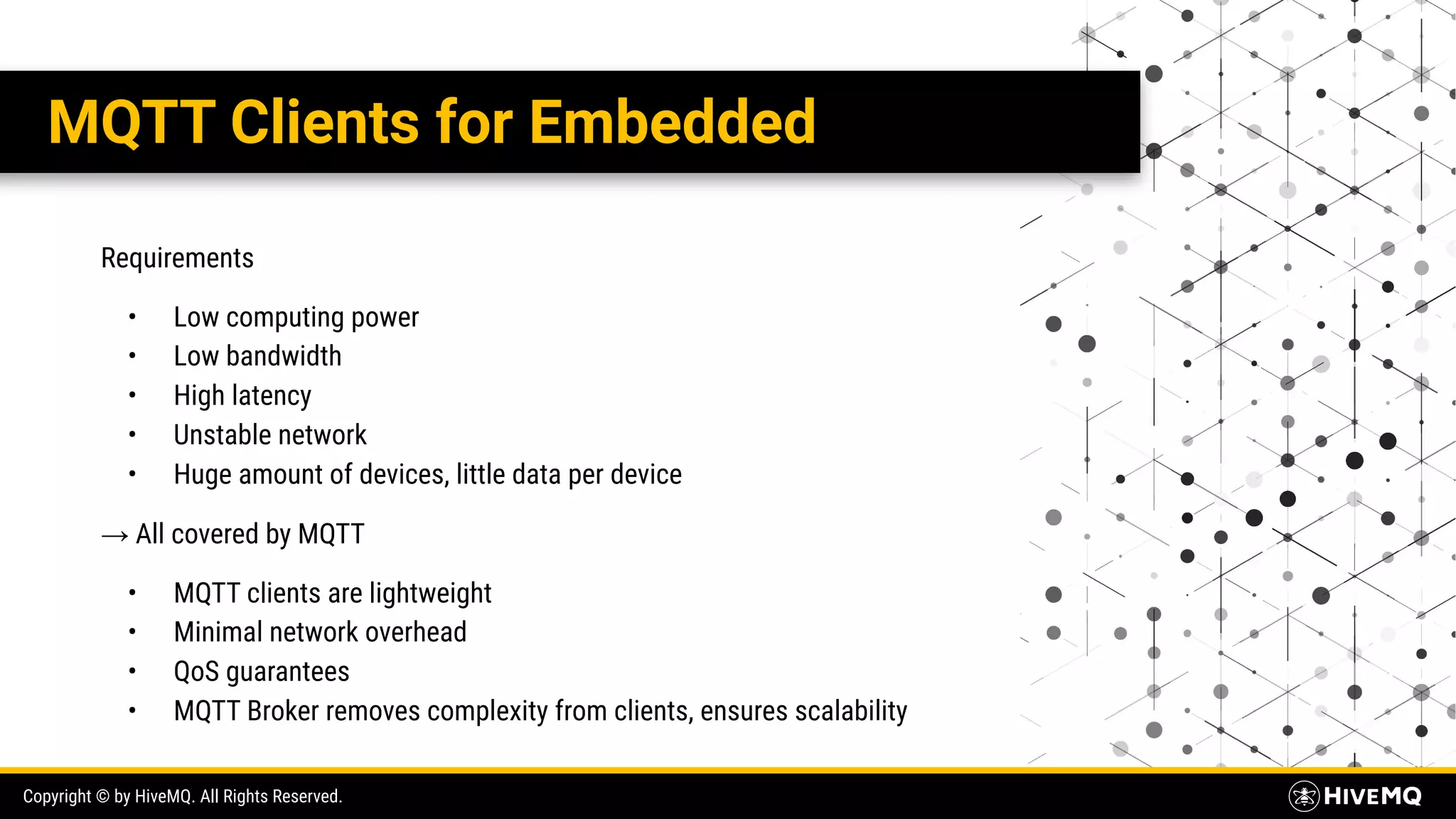 Copyright © by HiveMQ. All Rights Reserved. MQTT Clients for Embedded Requirements • Low computing power • Low bandwidth • High latency • Unstable network • Huge amount of devices, little data per device → All covered by MQTT • MQTT clients are lightweight • Minimal network overhead • QoS guarantees • MQTT Broker removes complexity from clients, ensures scalability 