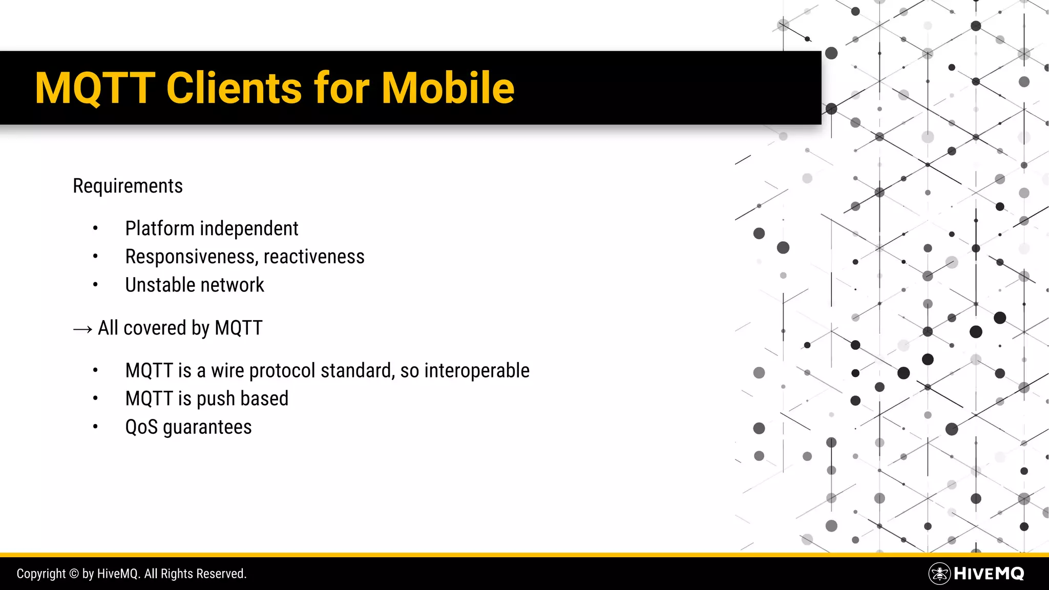 Copyright © by HiveMQ. All Rights Reserved. MQTT Clients for Mobile Requirements • Platform independent • Responsiveness, reactiveness • Unstable network → All covered by MQTT • MQTT is a wire protocol standard, so interoperable • MQTT is push based • QoS guarantees 