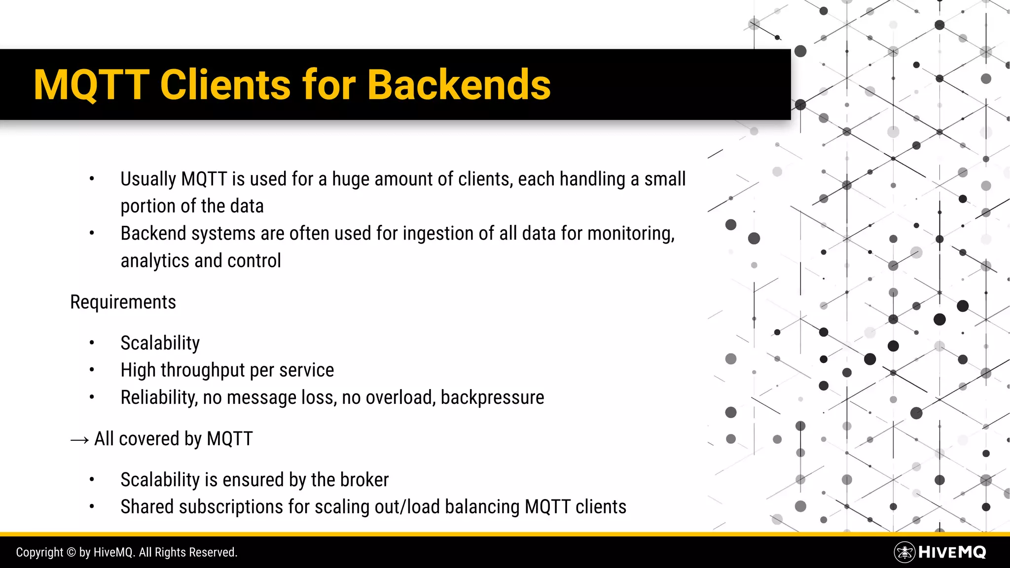 Copyright © by HiveMQ. All Rights Reserved. MQTT Clients for Backends • Usually MQTT is used for a huge amount of clients, each handling a small portion of the data • Backend systems are often used for ingestion of all data for monitoring, analytics and control Requirements • Scalability • High throughput per service • Reliability, no message loss, no overload, backpressure → All covered by MQTT • Scalability is ensured by the broker • Shared subscriptions for scaling out/load balancing MQTT clients 