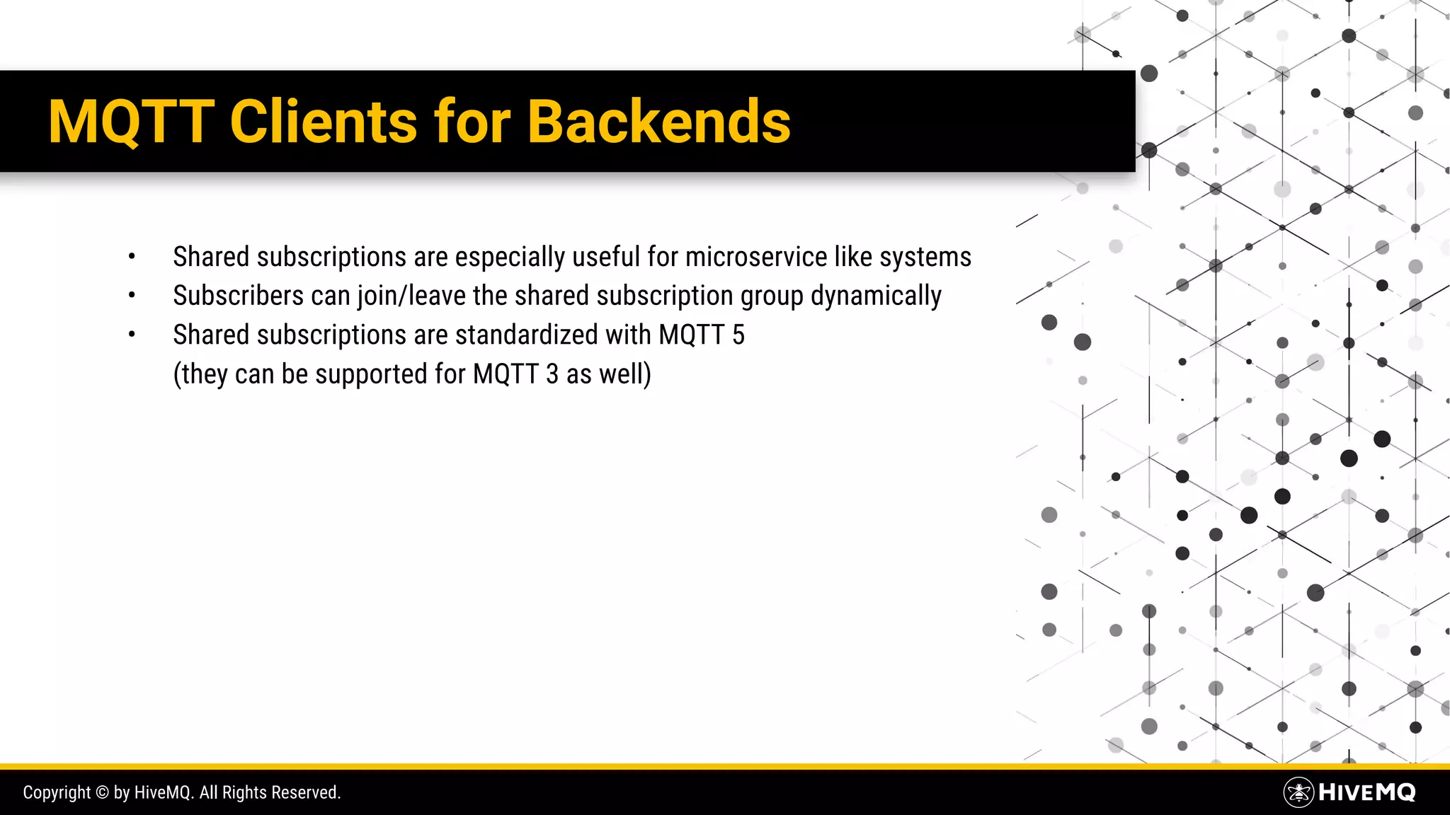Copyright © by HiveMQ. All Rights Reserved. MQTT Clients for Backends • Shared subscriptions are especially useful for microservice like systems • Subscribers can join/leave the shared subscription group dynamically • Shared subscriptions are standardized with MQTT 5 (they can be supported for MQTT 3 as well) 
