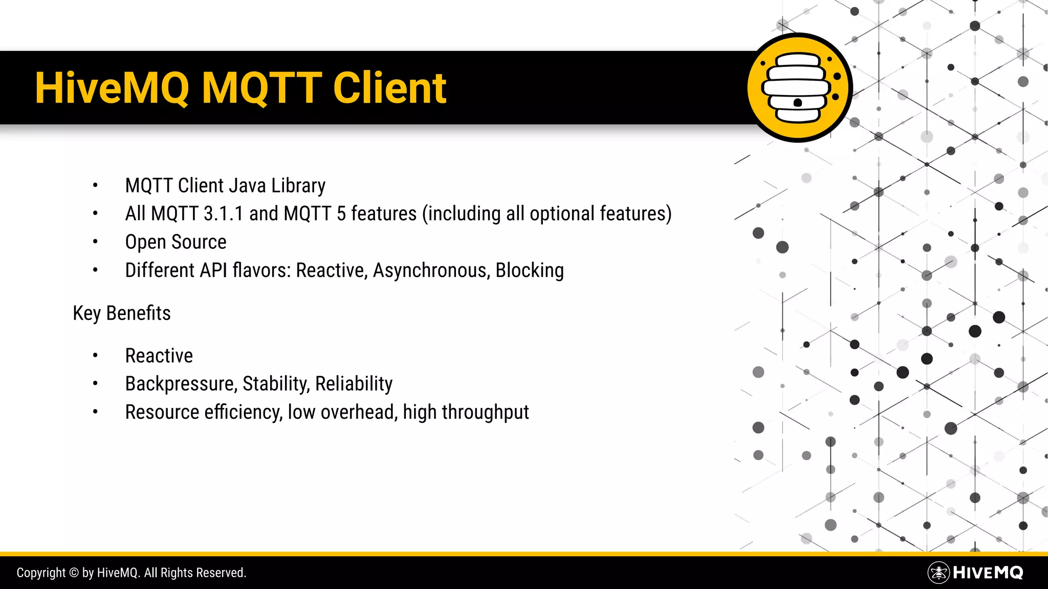 Copyright © by HiveMQ. All Rights Reserved. HiveMQ MQTT Client • MQTT Client Java Library • All MQTT 3.1.1 and MQTT 5 features (including all optional features) • Open Source • Different API ﬂavors: Reactive, Asynchronous, Blocking Key Beneﬁts • Reactive • Backpressure, Stability, Reliability • Resource eﬃciency, low overhead, high throughput 