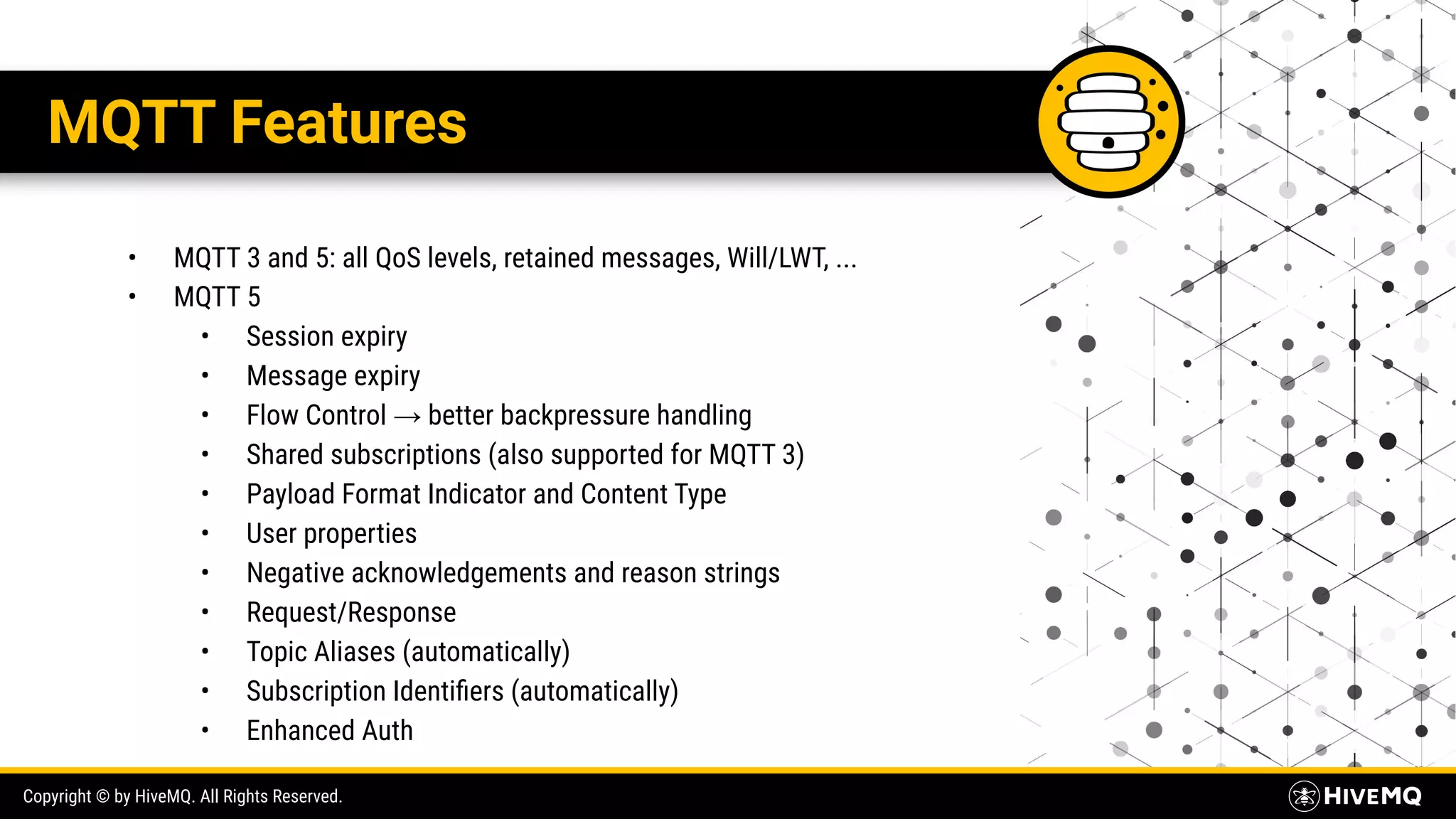 Copyright © by HiveMQ. All Rights Reserved. MQTT Features • MQTT 3 and 5: all QoS levels, retained messages, Will/LWT, ... • MQTT 5 • Session expiry • Message expiry • Flow Control → better backpressure handling • Shared subscriptions (also supported for MQTT 3) • Payload Format Indicator and Content Type • User properties • Negative acknowledgements and reason strings • Request/Response • Topic Aliases (automatically) • Subscription Identiﬁers (automatically) • Enhanced Auth 
