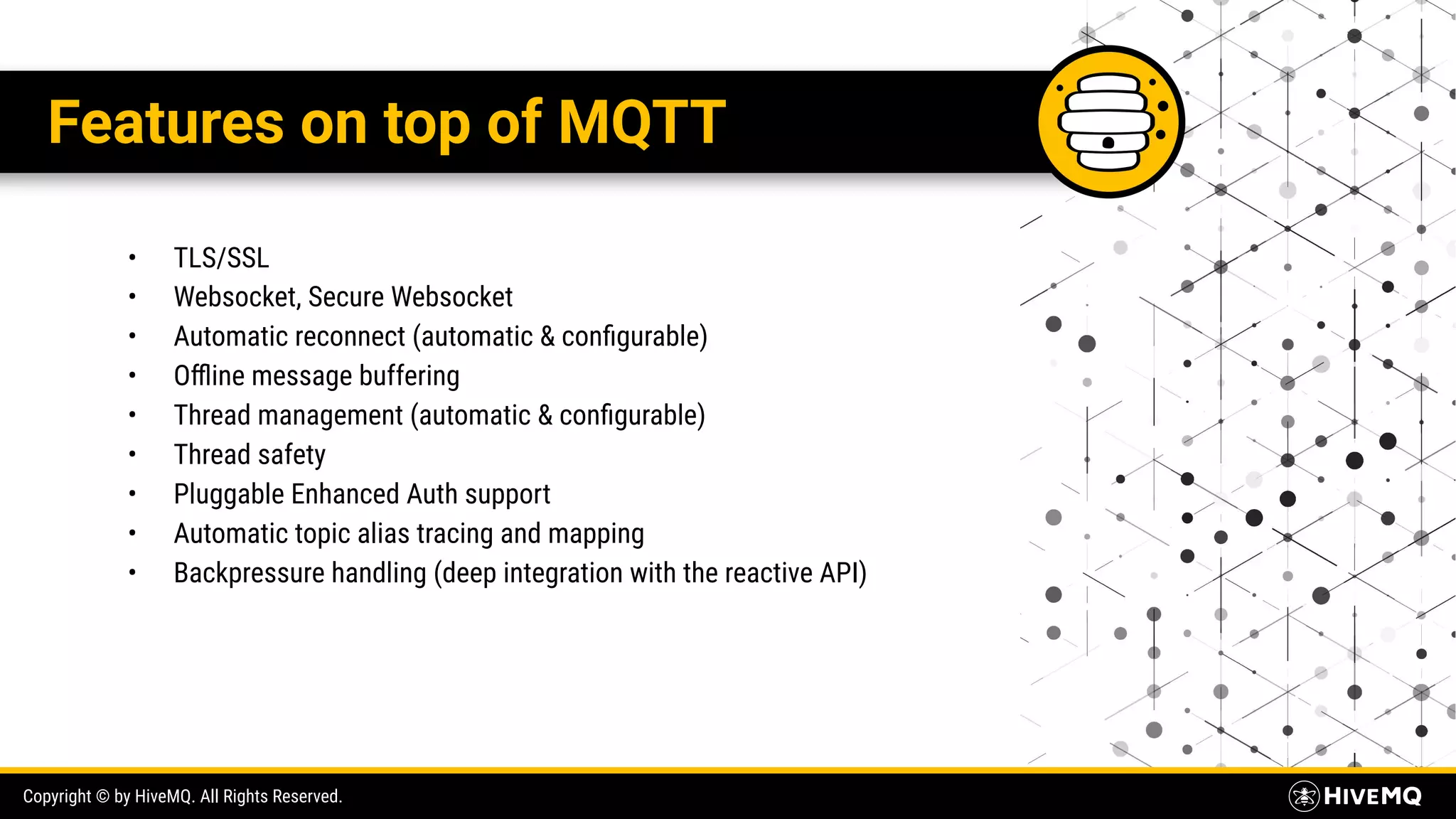 Copyright © by HiveMQ. All Rights Reserved. Features on top of MQTT • TLS/SSL • Websocket, Secure Websocket • Automatic reconnect (automatic & conﬁgurable) • Oﬄine message buffering • Thread management (automatic & conﬁgurable) • Thread safety • Pluggable Enhanced Auth support • Automatic topic alias tracing and mapping • Backpressure handling (deep integration with the reactive API) 