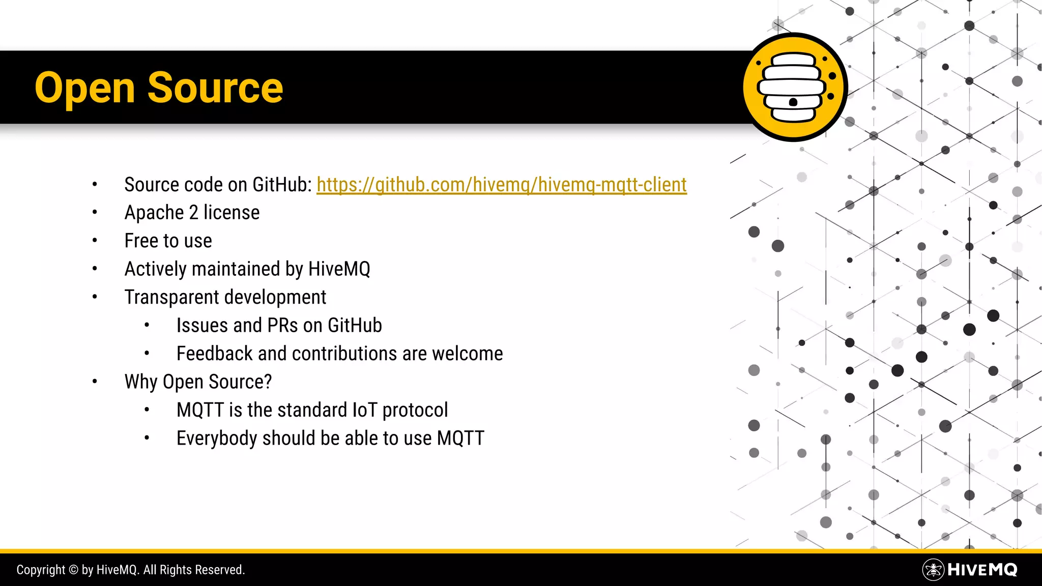 Copyright © by HiveMQ. All Rights Reserved. Open Source • Source code on GitHub: https://github.com/hivemq/hivemq-mqtt-client • Apache 2 license • Free to use • Actively maintained by HiveMQ • Transparent development • Issues and PRs on GitHub • Feedback and contributions are welcome • Why Open Source? • MQTT is the standard IoT protocol • Everybody should be able to use MQTT 