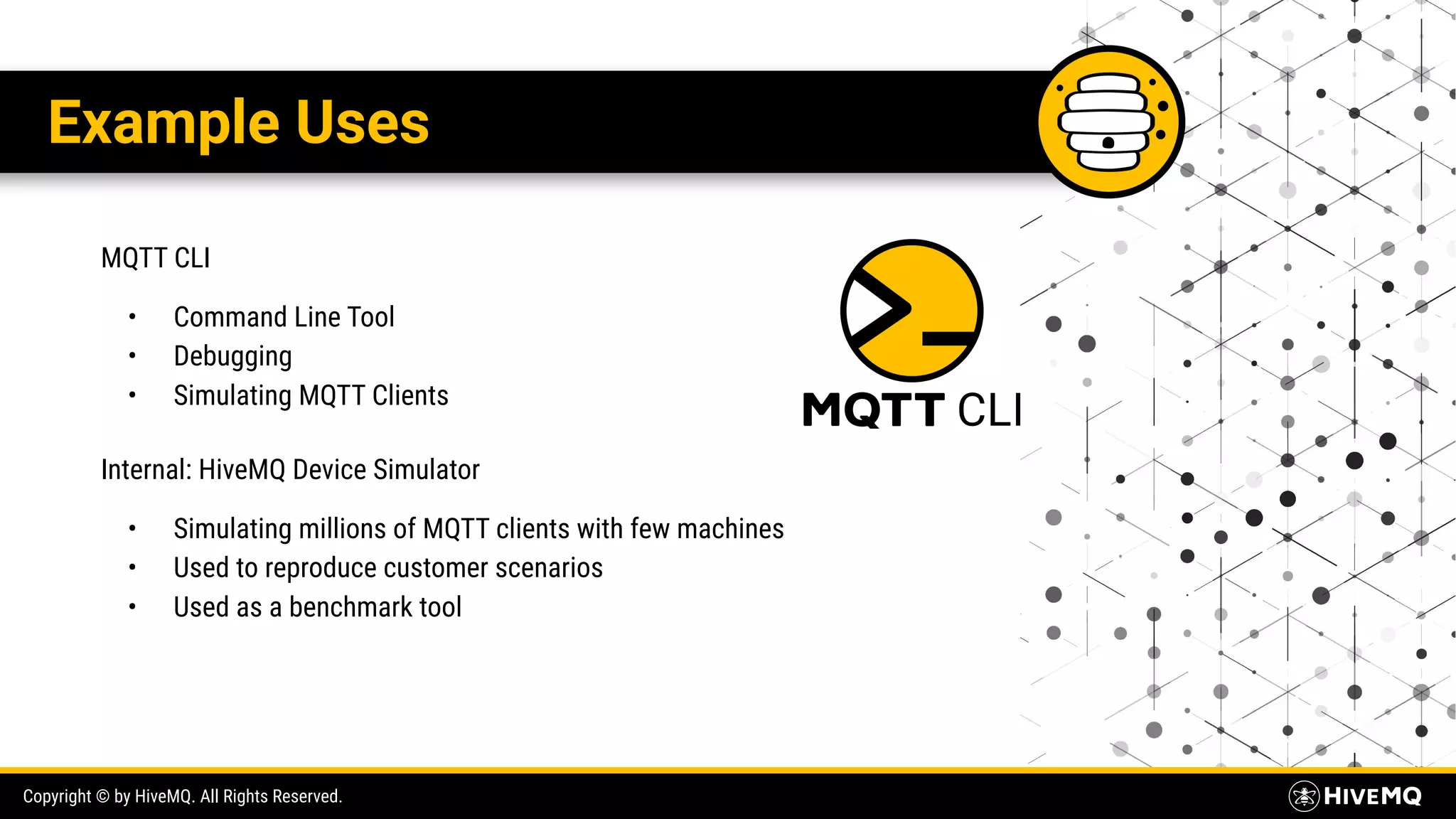 Copyright © by HiveMQ. All Rights Reserved. Example Uses MQTT CLI • Command Line Tool • Debugging • Simulating MQTT Clients Internal: HiveMQ Device Simulator • Simulating millions of MQTT clients with few machines • Used to reproduce customer scenarios • Used as a benchmark tool 