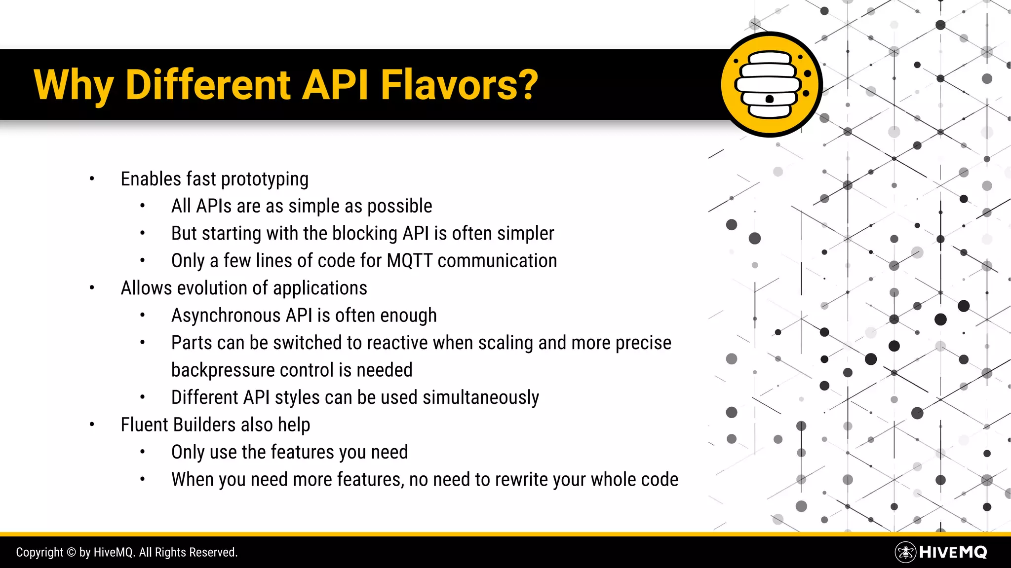 Copyright © by HiveMQ. All Rights Reserved. Why Different API Flavors? • Enables fast prototyping • All APIs are as simple as possible • But starting with the blocking API is often simpler • Only a few lines of code for MQTT communication • Allows evolution of applications • Asynchronous API is often enough • Parts can be switched to reactive when scaling and more precise backpressure control is needed • Different API styles can be used simultaneously • Fluent Builders also help • Only use the features you need • When you need more features, no need to rewrite your whole code 