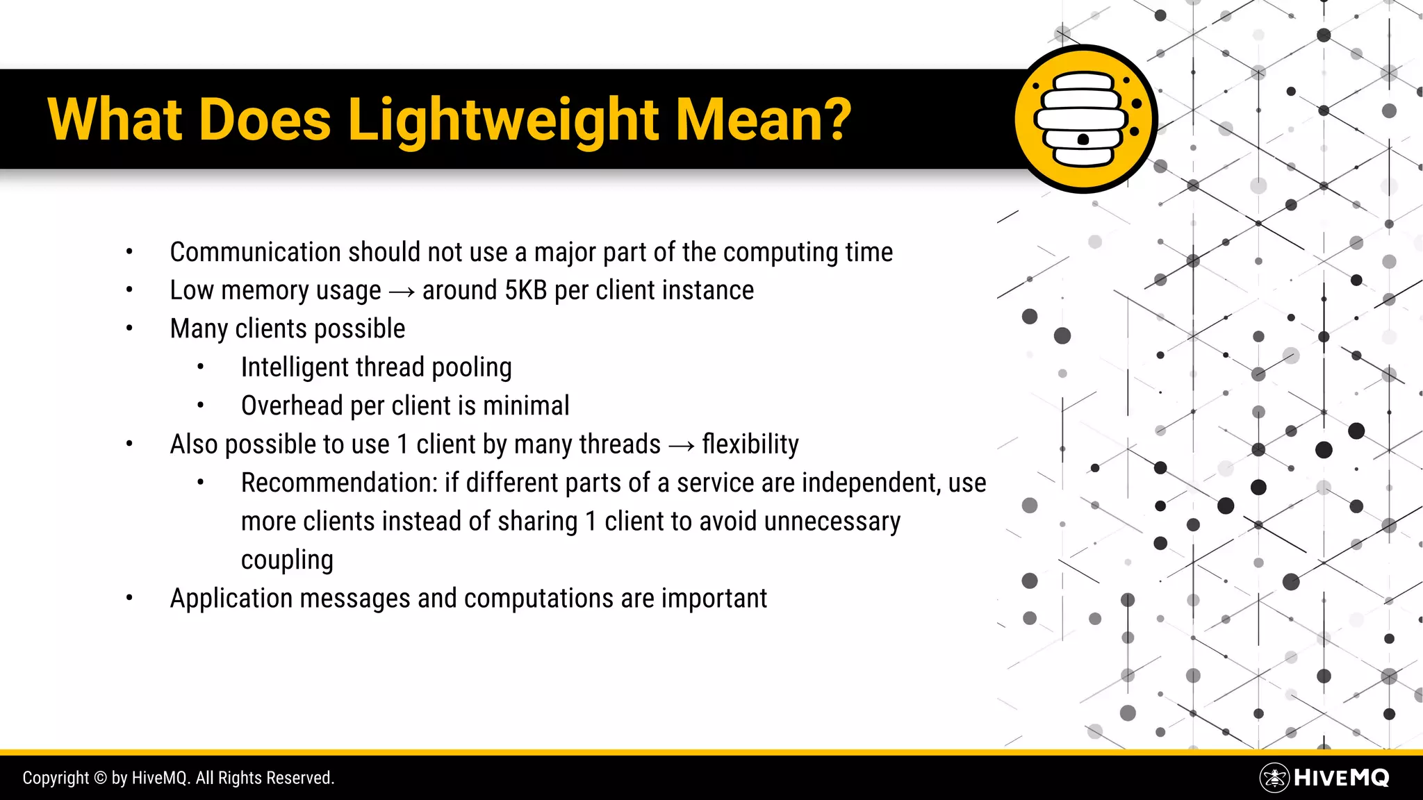 Copyright © by HiveMQ. All Rights Reserved. What Does Lightweight Mean? • Communication should not use a major part of the computing time • Low memory usage → around 5KB per client instance • Many clients possible • Intelligent thread pooling • Overhead per client is minimal • Also possible to use 1 client by many threads → ﬂexibility • Recommendation: if different parts of a service are independent, use more clients instead of sharing 1 client to avoid unnecessary coupling • Application messages and computations are important 
