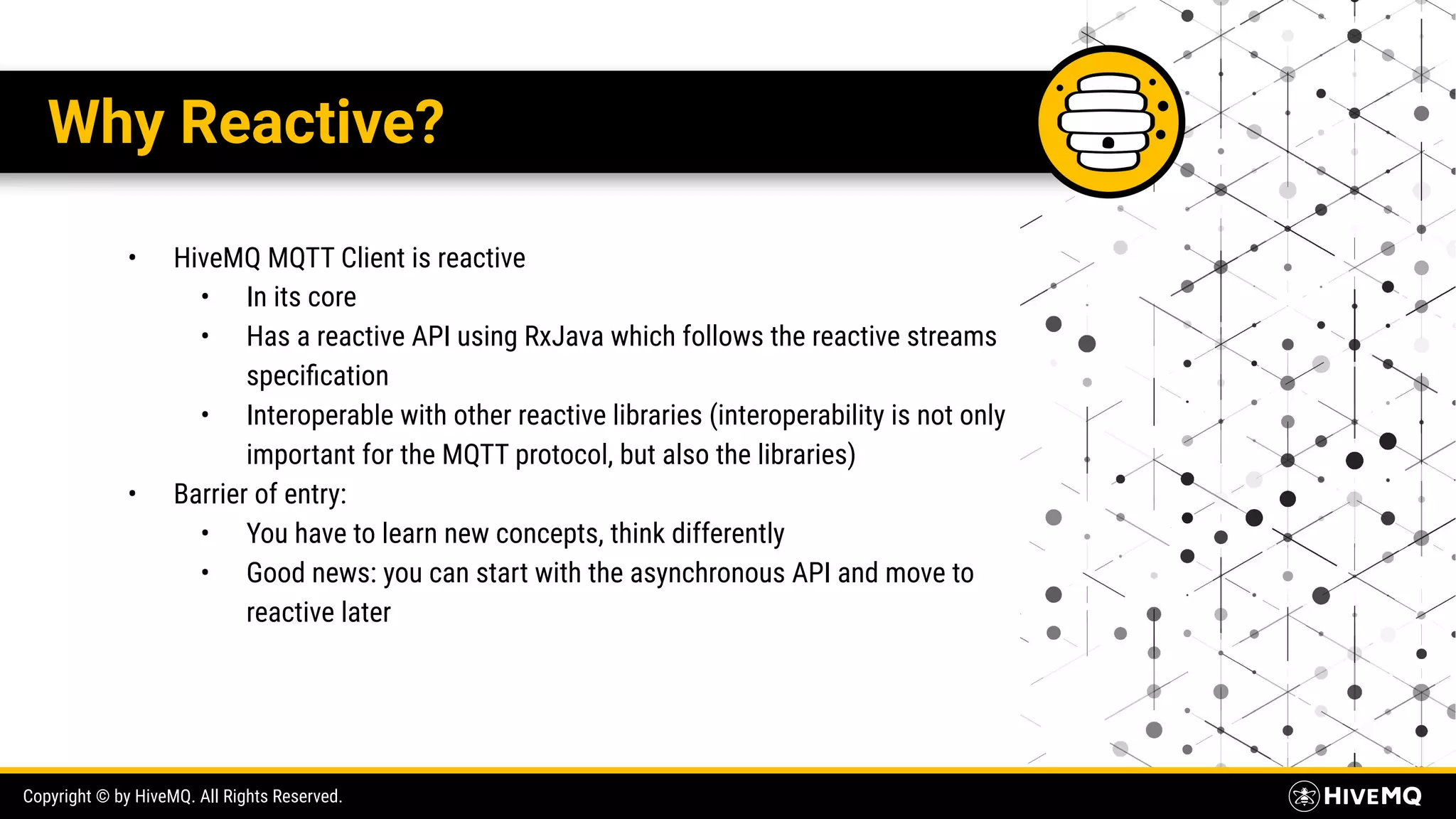Copyright © by HiveMQ. All Rights Reserved. Why Reactive? • HiveMQ MQTT Client is reactive • In its core • Has a reactive API using RxJava which follows the reactive streams speciﬁcation • Interoperable with other reactive libraries (interoperability is not only important for the MQTT protocol, but also the libraries) • Barrier of entry: • You have to learn new concepts, think differently • Good news: you can start with the asynchronous API and move to reactive later 