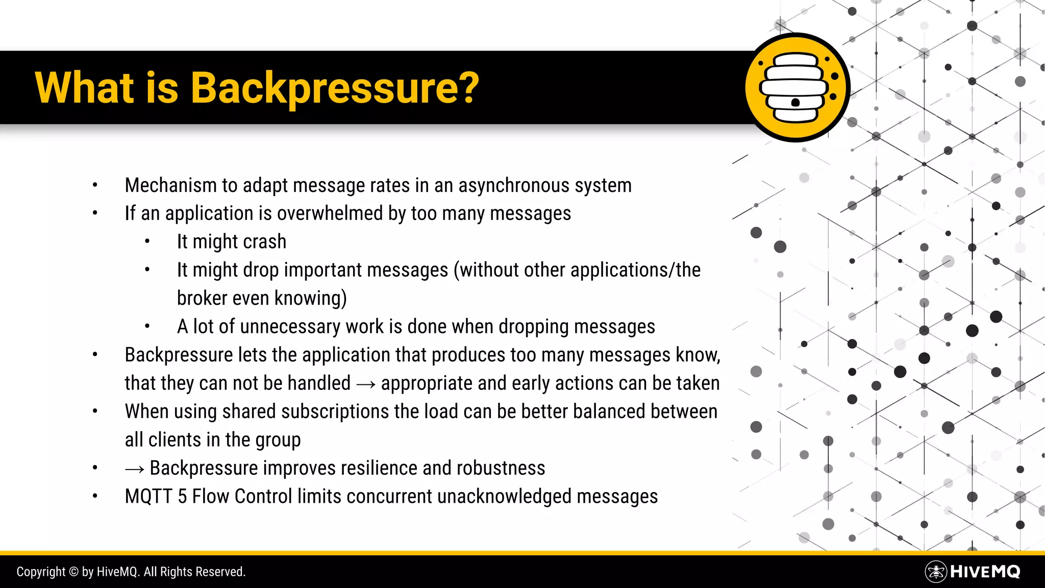 Copyright © by HiveMQ. All Rights Reserved. What is Backpressure? • Mechanism to adapt message rates in an asynchronous system • If an application is overwhelmed by too many messages • It might crash • It might drop important messages (without other applications/the broker even knowing) • A lot of unnecessary work is done when dropping messages • Backpressure lets the application that produces too many messages know, that they can not be handled → appropriate and early actions can be taken • When using shared subscriptions the load can be better balanced between all clients in the group • → Backpressure improves resilience and robustness • MQTT 5 Flow Control limits concurrent unacknowledged messages 
