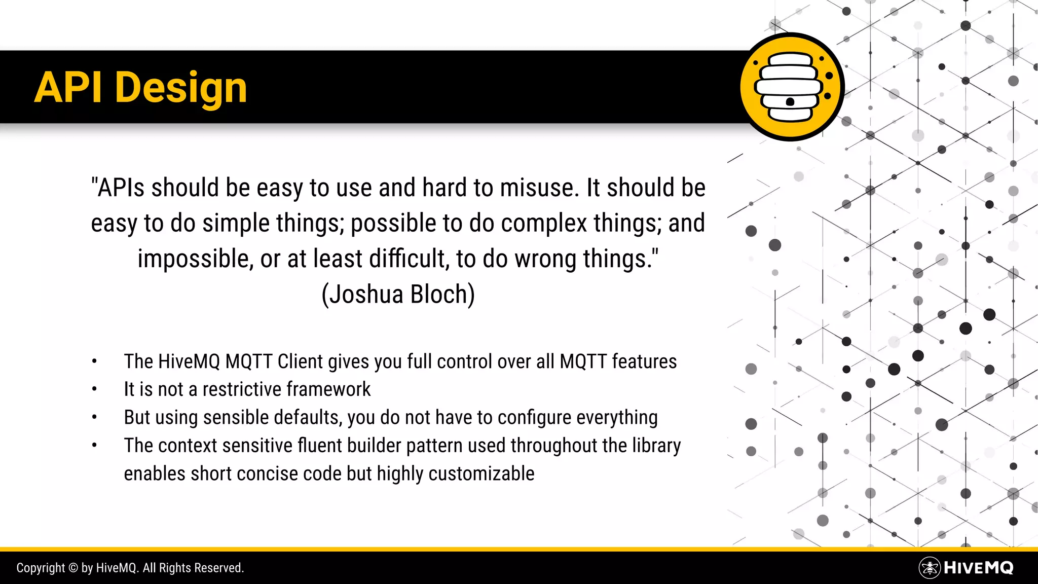 Copyright © by HiveMQ. All Rights Reserved. API Design "APIs should be easy to use and hard to misuse. It should be easy to do simple things; possible to do complex things; and impossible, or at least diﬃcult, to do wrong things." (Joshua Bloch) • The HiveMQ MQTT Client gives you full control over all MQTT features • It is not a restrictive framework • But using sensible defaults, you do not have to conﬁgure everything • The context sensitive ﬂuent builder pattern used throughout the library enables short concise code but highly customizable 