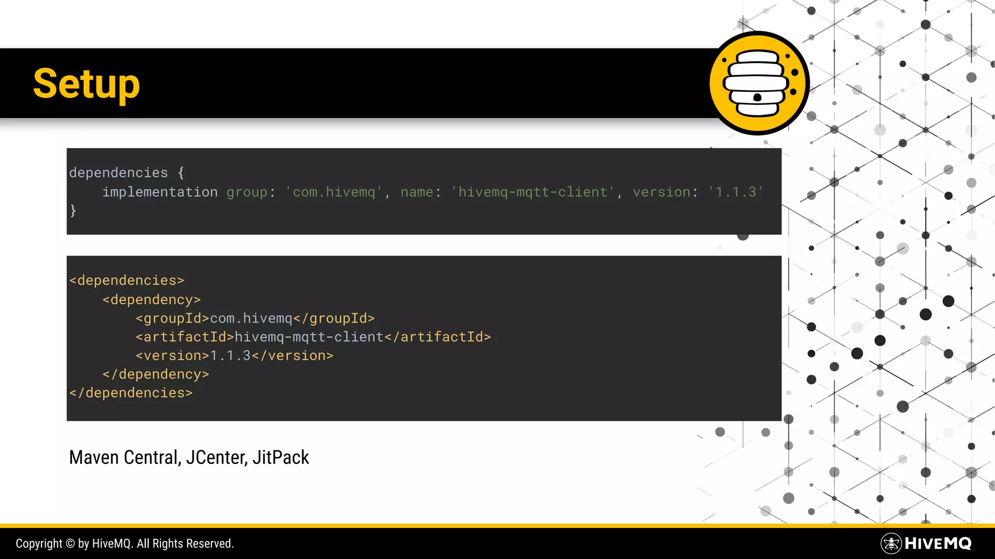 Copyright © by HiveMQ. All Rights Reserved. Setup dependencies { implementation group: 'com.hivemq', name: 'hivemq-mqtt-client', version: '1.1.3' } <dependencies> <dependency> <groupId>com.hivemq</groupId> <artifactId>hivemq-mqtt-client</artifactId> <version>1.1.3</version> </dependency> </dependencies> Maven Central, JCenter, JitPack 