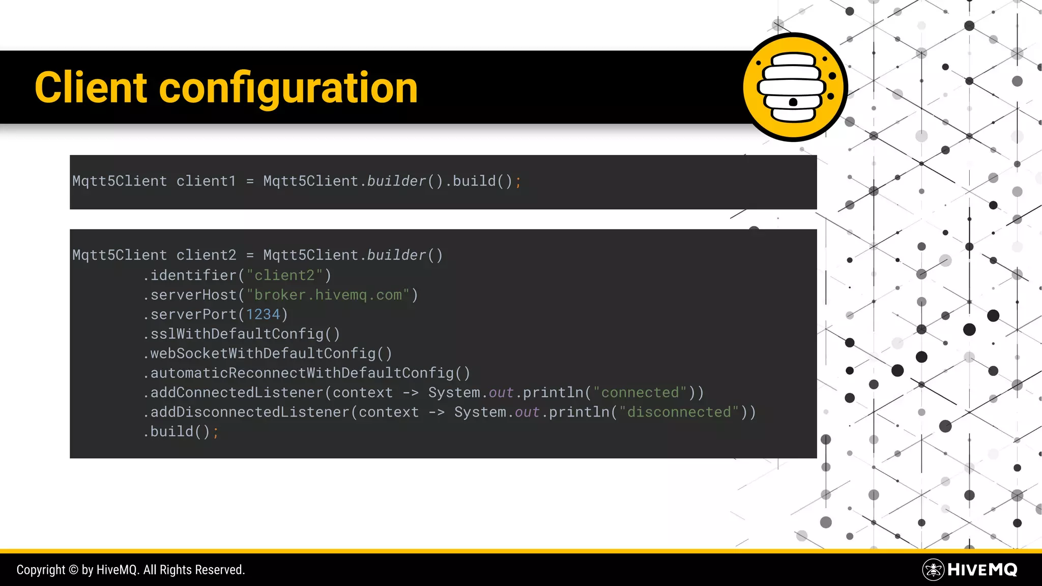Copyright © by HiveMQ. All Rights Reserved. Client conﬁguration Mqtt5Client client1 = Mqtt5Client.builder().build(); Mqtt5Client client2 = Mqtt5Client.builder() .identifier("client2") .serverHost("broker.hivemq.com") .serverPort(1234) .sslWithDefaultConfig() .webSocketWithDefaultConfig() .automaticReconnectWithDefaultConfig() .addConnectedListener(context -> System.out.println("connected")) .addDisconnectedListener(context -> System.out.println("disconnected")) .build(); 
