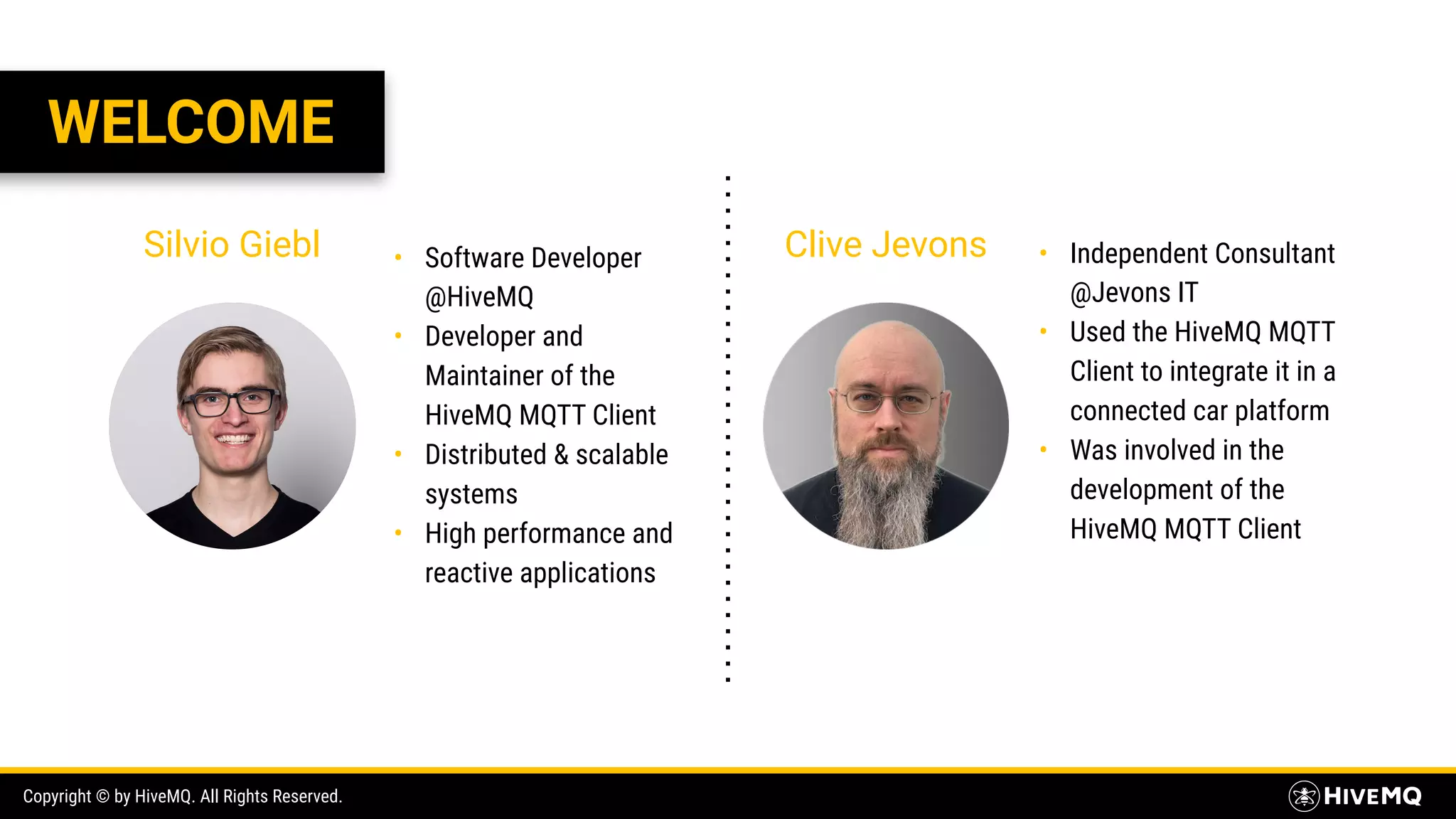 Copyright © by HiveMQ. All Rights Reserved. WELCOME Silvio Giebl Clive Jevons• Software Developer @HiveMQ • Developer and Maintainer of the HiveMQ MQTT Client • Distributed & scalable systems • High performance and reactive applications • Independent Consultant @Jevons IT • Used the HiveMQ MQTT Client to integrate it in a connected car platform • Was involved in the development of the HiveMQ MQTT Client 