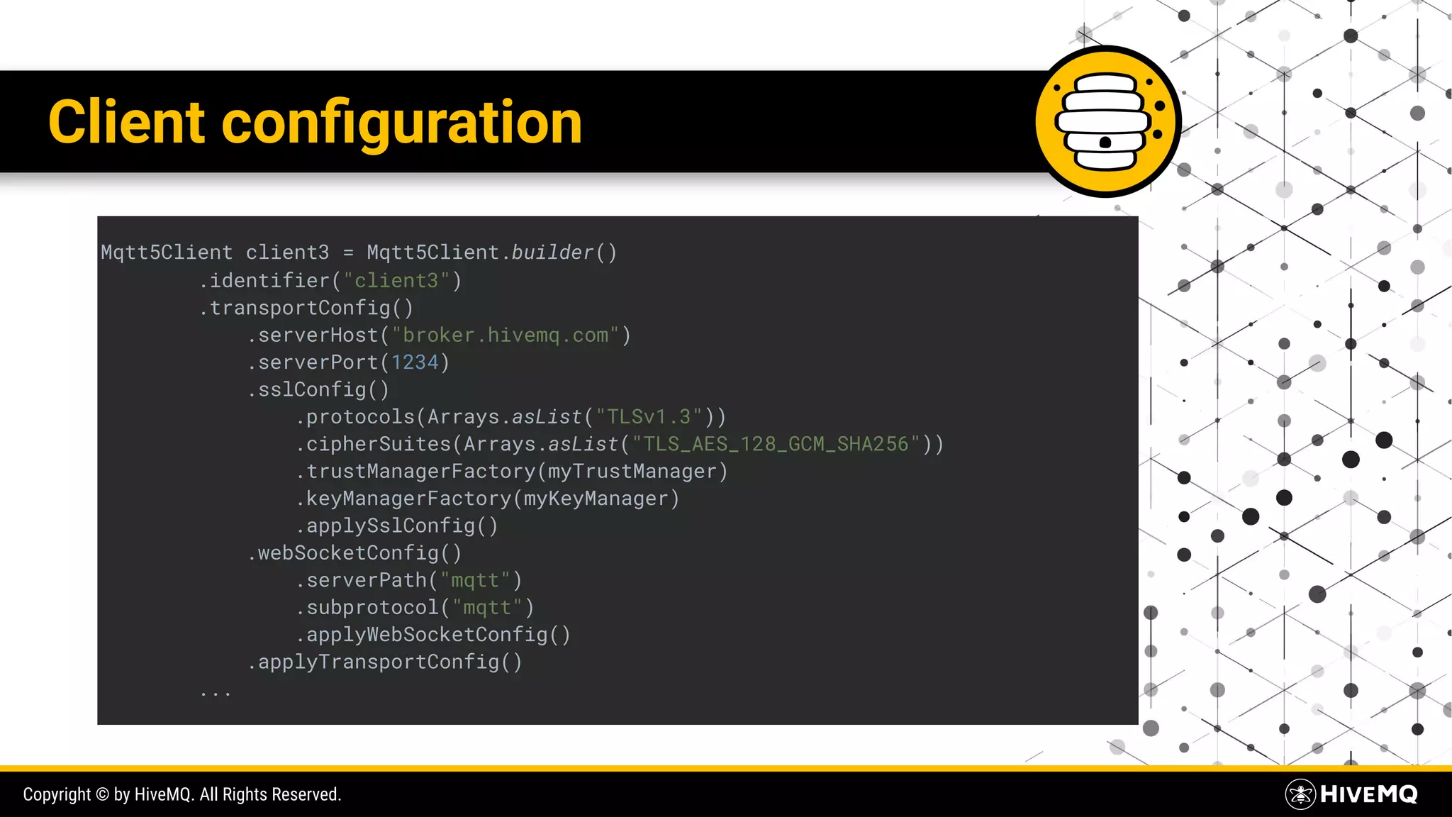 Copyright © by HiveMQ. All Rights Reserved. Client conﬁguration Mqtt5Client client3 = Mqtt5Client.builder() .identifier("client3") .transportConfig() .serverHost("broker.hivemq.com") .serverPort(1234) .sslConfig() .protocols(Arrays.asList("TLSv1.3")) .cipherSuites(Arrays.asList("TLS_AES_128_GCM_SHA256")) .trustManagerFactory(myTrustManager) .keyManagerFactory(myKeyManager) .applySslConfig() .webSocketConfig() .serverPath("mqtt") .subprotocol("mqtt") .applyWebSocketConfig() .applyTransportConfig() ... 