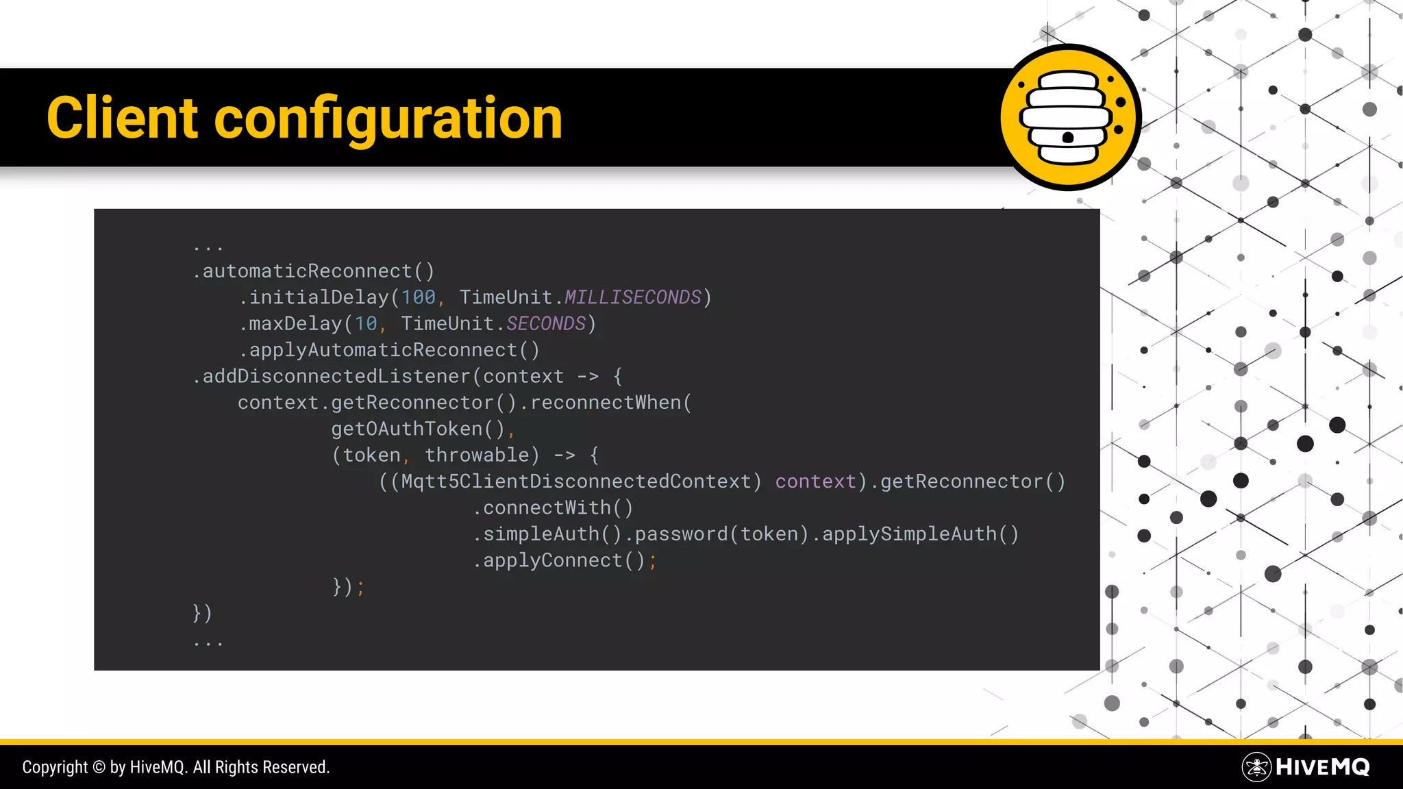 Copyright © by HiveMQ. All Rights Reserved. Client conﬁguration ... .automaticReconnect() .initialDelay(100, TimeUnit.MILLISECONDS) .maxDelay(10, TimeUnit.SECONDS) .applyAutomaticReconnect() .addDisconnectedListener(context -> { context.getReconnector().reconnectWhen( getOAuthToken(), (token, throwable) -> { ((Mqtt5ClientDisconnectedContext) context).getReconnector() .connectWith() .simpleAuth().password(token).applySimpleAuth() .applyConnect(); }); }) ... 
