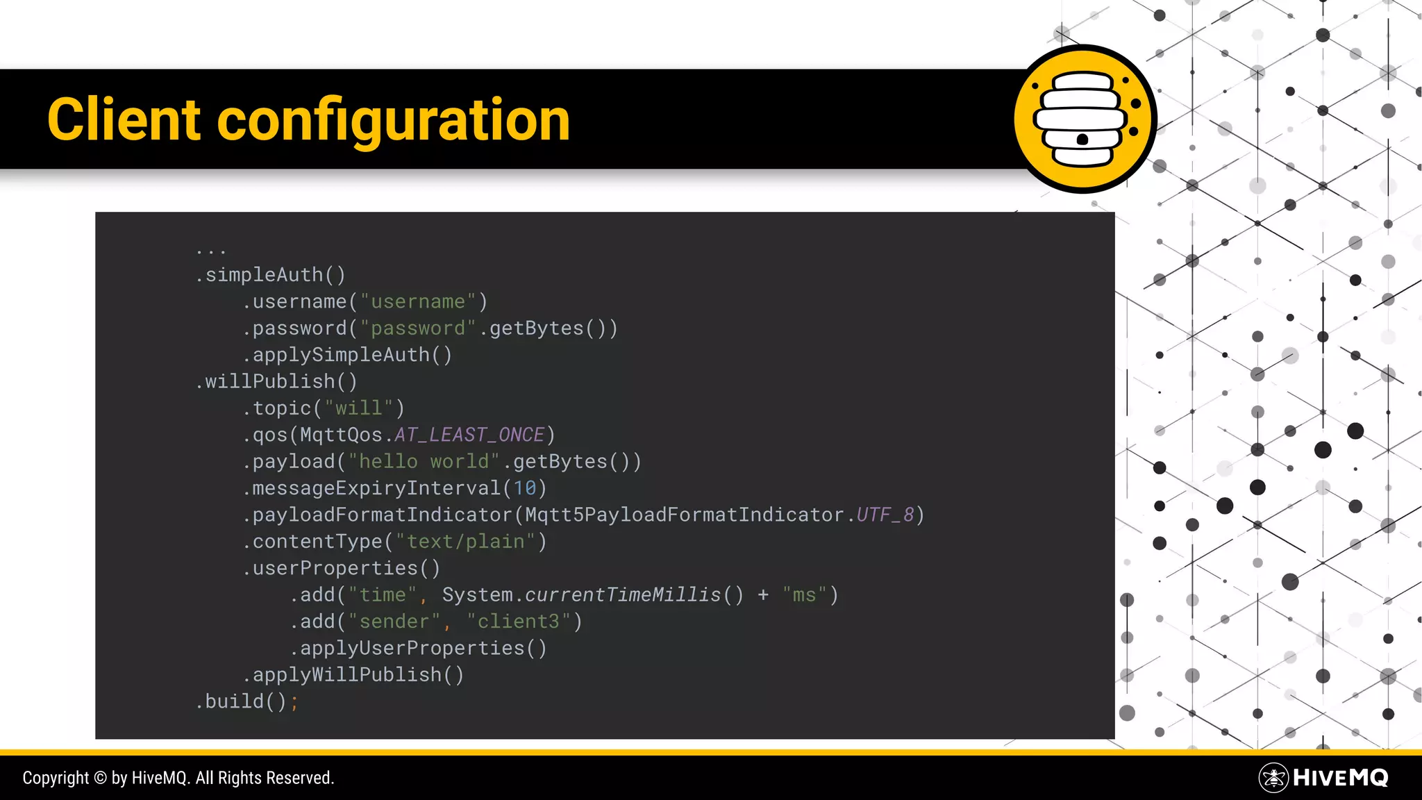 Copyright © by HiveMQ. All Rights Reserved. Client conﬁguration ... .simpleAuth() .username("username") .password("password".getBytes()) .applySimpleAuth() .willPublish() .topic("will") .qos(MqttQos.AT_LEAST_ONCE) .payload("hello world".getBytes()) .messageExpiryInterval(10) .payloadFormatIndicator(Mqtt5PayloadFormatIndicator.UTF_8) .contentType("text/plain") .userProperties() .add("time", System.currentTimeMillis() + "ms") .add("sender", "client3") .applyUserProperties() .applyWillPublish() .build(); 