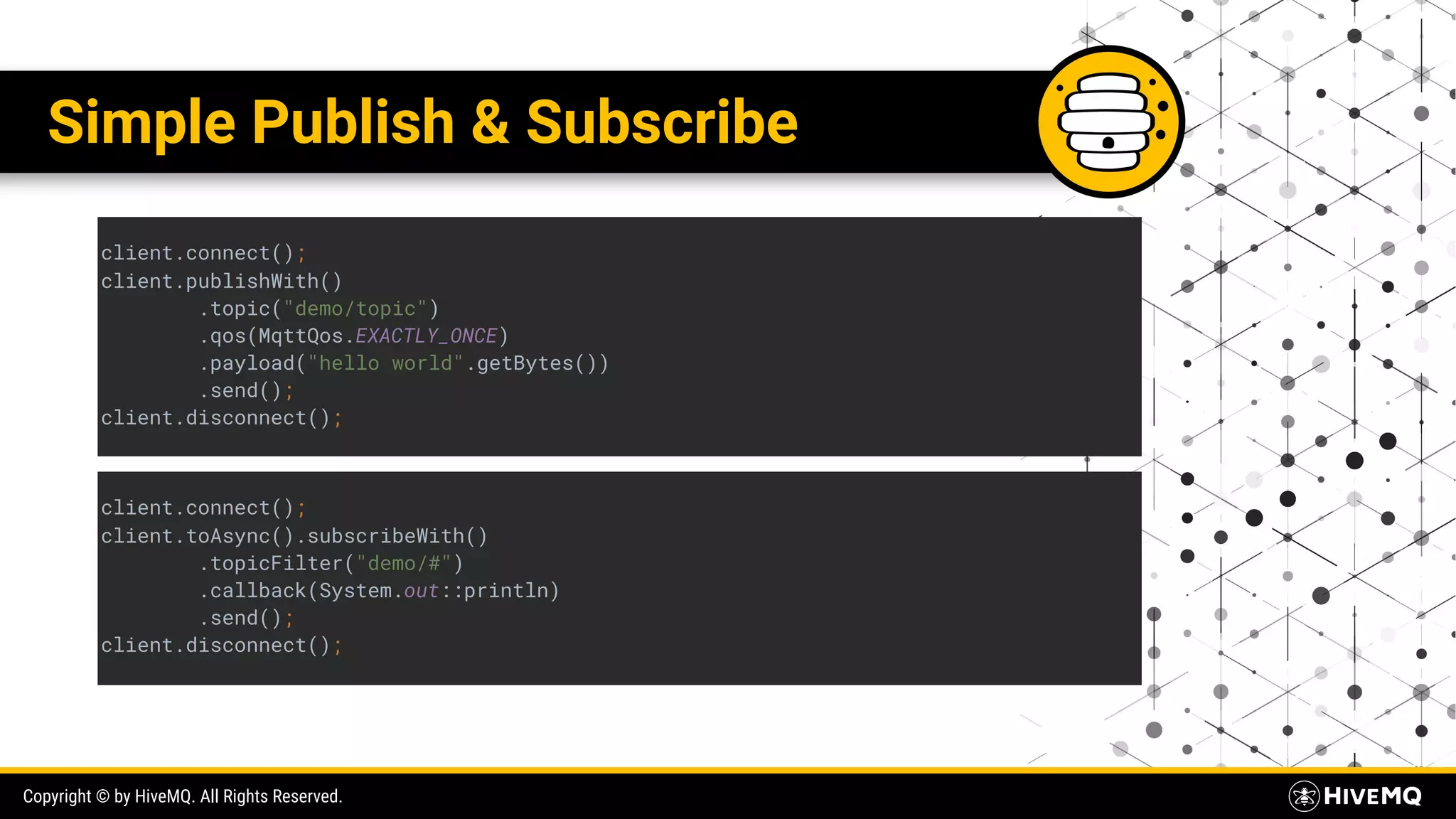 Copyright © by HiveMQ. All Rights Reserved. Simple Publish & Subscribe client.connect(); client.publishWith() .topic("demo/topic") .qos(MqttQos.EXACTLY_ONCE) .payload("hello world".getBytes()) .send(); client.disconnect(); client.connect(); client.toAsync().subscribeWith() .topicFilter("demo/#") .callback(System.out::println) .send(); client.disconnect(); 