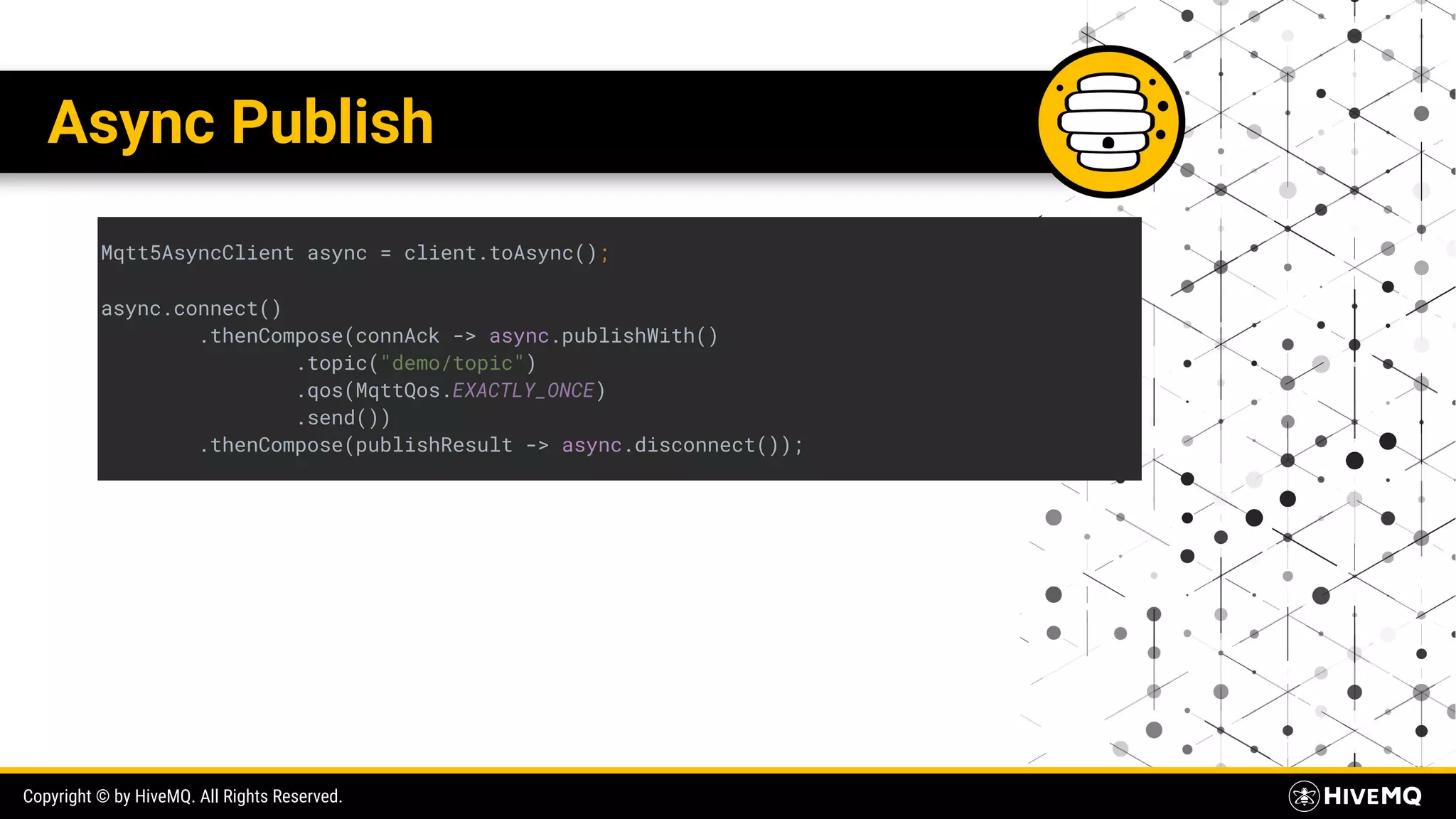 Copyright © by HiveMQ. All Rights Reserved. Async Publish Mqtt5AsyncClient async = client.toAsync(); async.connect() .thenCompose(connAck -> async.publishWith() .topic("demo/topic") .qos(MqttQos.EXACTLY_ONCE) .send()) .thenCompose(publishResult -> async.disconnect()); 