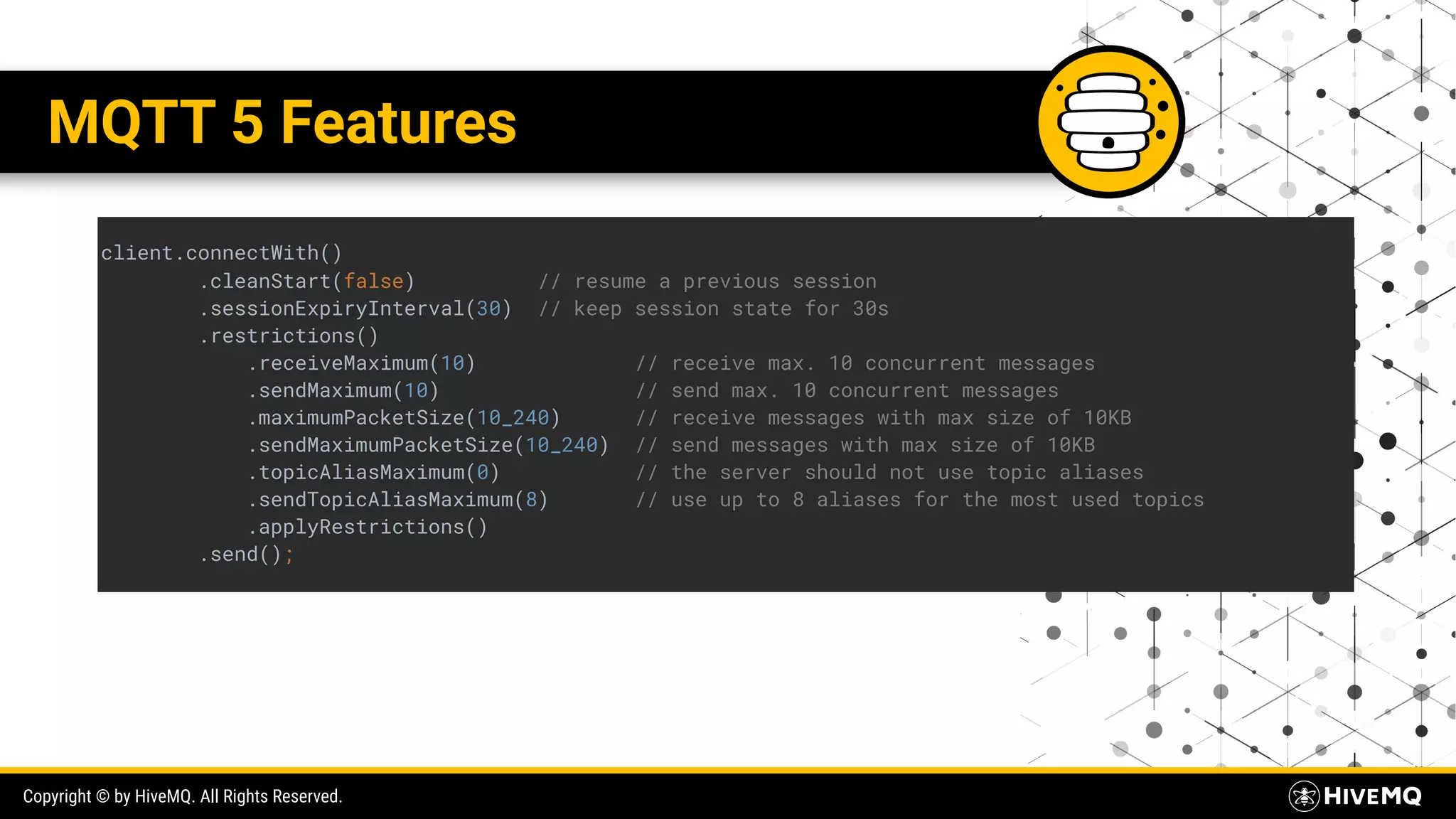 Copyright © by HiveMQ. All Rights Reserved. MQTT 5 Features client.connectWith() .cleanStart(false) // resume a previous session .sessionExpiryInterval(30) // keep session state for 30s .restrictions() .receiveMaximum(10) // receive max. 10 concurrent messages .sendMaximum(10) // send max. 10 concurrent messages .maximumPacketSize(10_240) // receive messages with max size of 10KB .sendMaximumPacketSize(10_240) // send messages with max size of 10KB .topicAliasMaximum(0) // the server should not use topic aliases .sendTopicAliasMaximum(8) // use up to 8 aliases for the most used topics .applyRestrictions() .send(); 