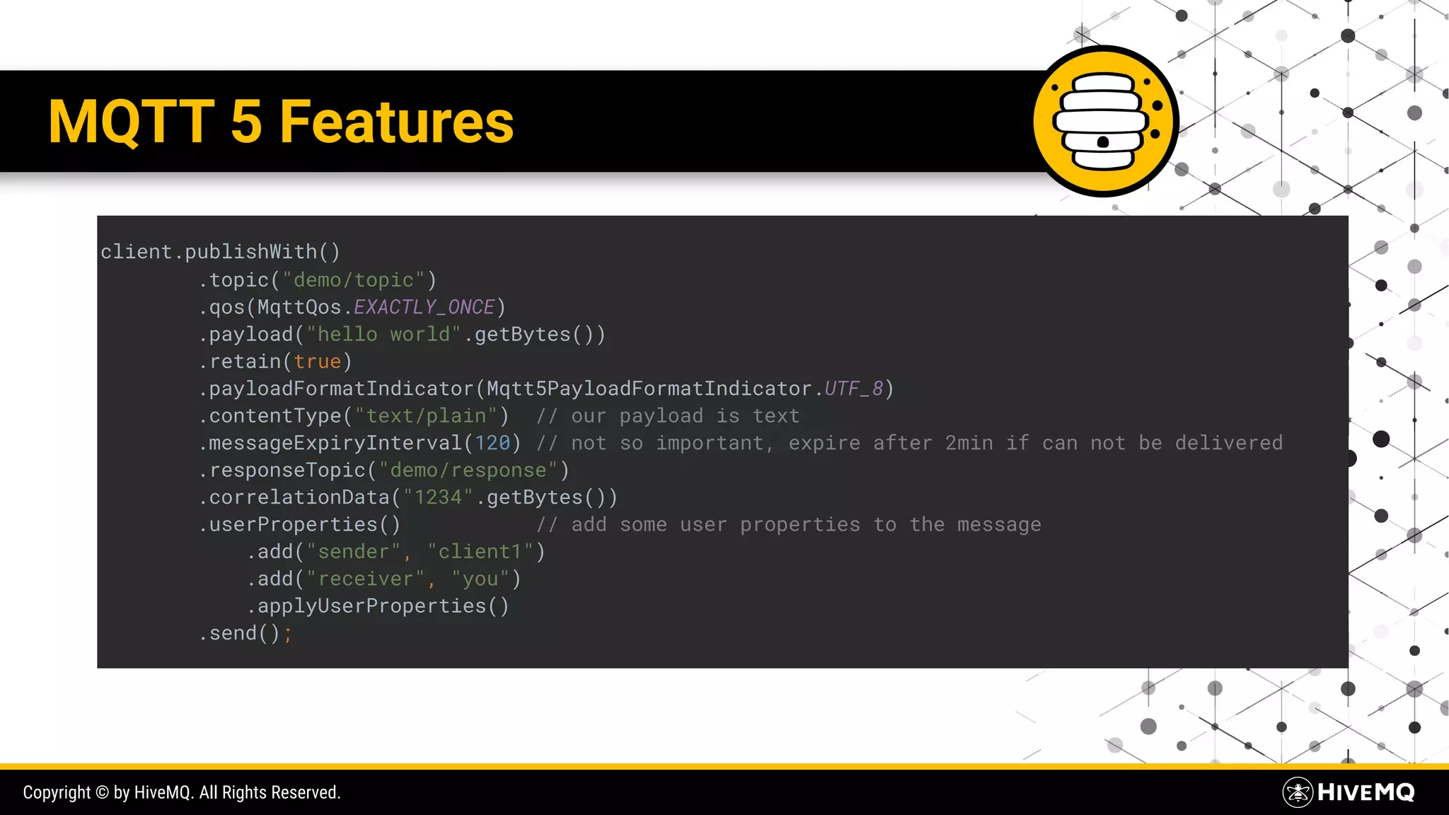 Copyright © by HiveMQ. All Rights Reserved. MQTT 5 Features client.publishWith() .topic("demo/topic") .qos(MqttQos.EXACTLY_ONCE) .payload("hello world".getBytes()) .retain(true) .payloadFormatIndicator(Mqtt5PayloadFormatIndicator.UTF_8) .contentType("text/plain") // our payload is text .messageExpiryInterval(120) // not so important, expire after 2min if can not be delivered .responseTopic("demo/response") .correlationData("1234".getBytes()) .userProperties() // add some user properties to the message .add("sender", "client1") .add("receiver", "you") .applyUserProperties() .send(); 