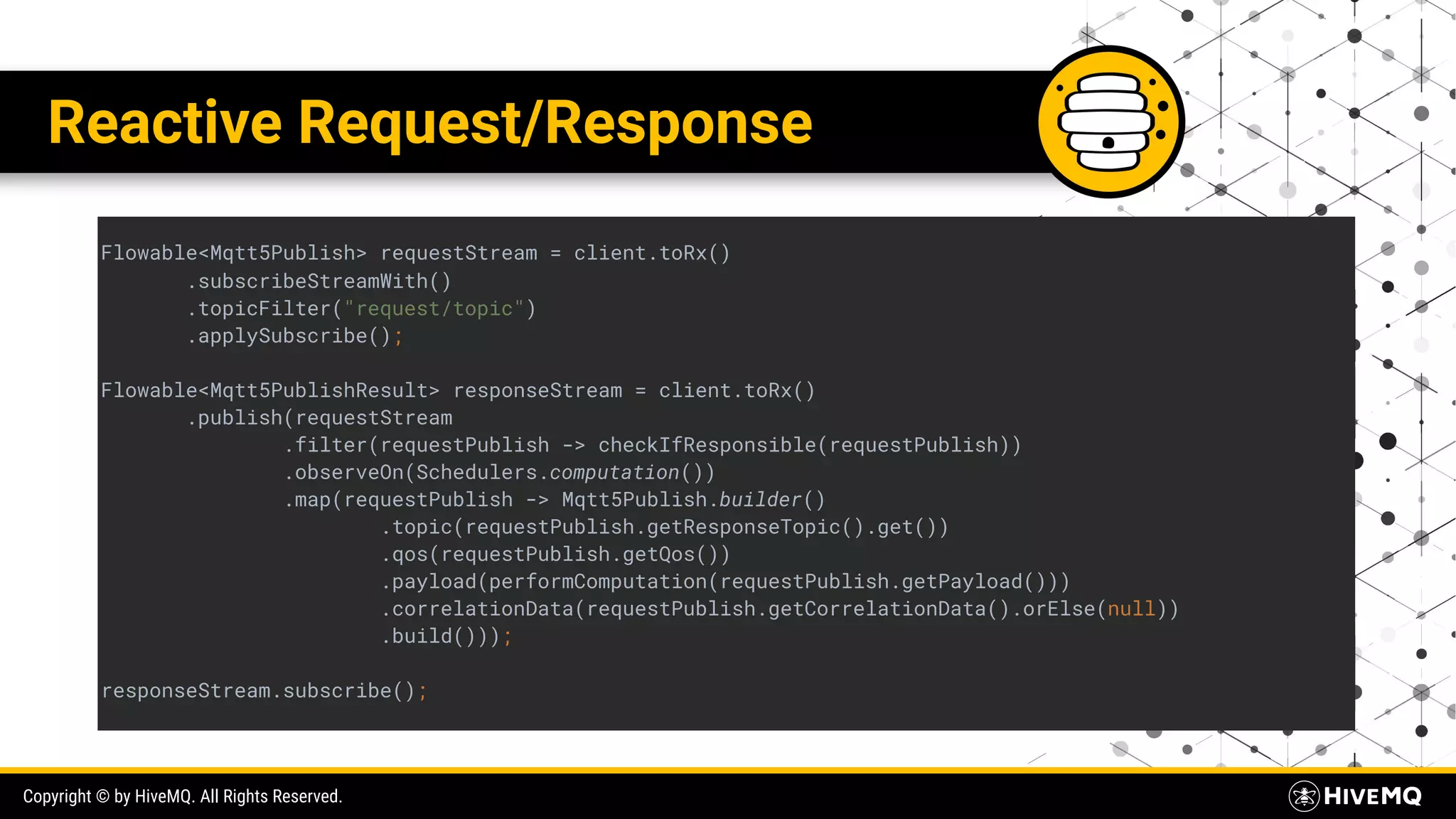 Copyright © by HiveMQ. All Rights Reserved. Reactive Request/Response Flowable<Mqtt5Publish> requestStream = client.toRx() .subscribeStreamWith() .topicFilter("request/topic") .applySubscribe(); Flowable<Mqtt5PublishResult> responseStream = client.toRx() .publish(requestStream .filter(requestPublish -> checkIfResponsible(requestPublish)) .observeOn(Schedulers.computation()) .map(requestPublish -> Mqtt5Publish.builder() .topic(requestPublish.getResponseTopic().get()) .qos(requestPublish.getQos()) .payload(performComputation(requestPublish.getPayload())) .correlationData(requestPublish.getCorrelationData().orElse(null)) .build())); responseStream.subscribe(); 