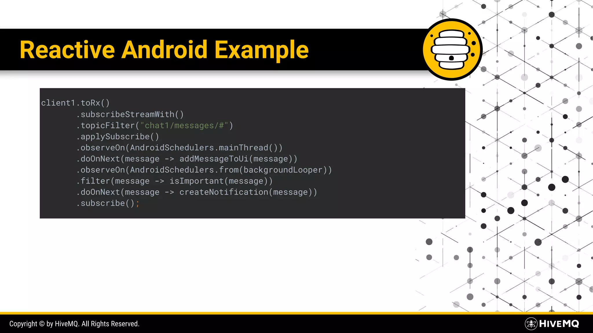 Copyright © by HiveMQ. All Rights Reserved. Reactive Android Example client1.toRx() .subscribeStreamWith() .topicFilter("chat1/messages/#") .applySubscribe() .observeOn(AndroidSchedulers.mainThread()) .doOnNext(message -> addMessageToUi(message)) .observeOn(AndroidSchedulers.from(backgroundLooper)) .filter(message -> isImportant(message)) .doOnNext(message -> createNotification(message)) .subscribe(); 