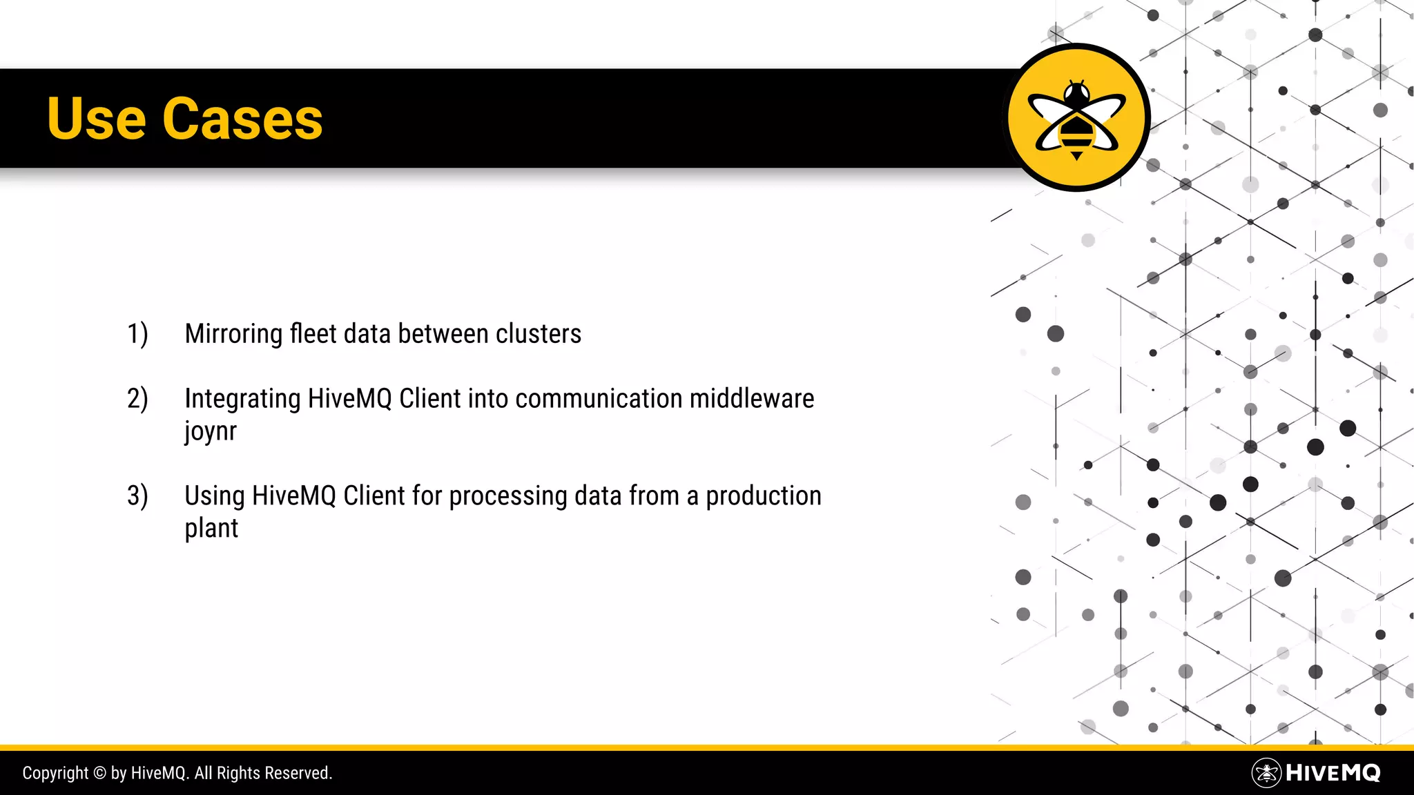 Copyright © by HiveMQ. All Rights Reserved. Use Cases 1) Mirroring ﬂeet data between clusters 2) Integrating HiveMQ Client into communication middleware joynr 3) Using HiveMQ Client for processing data from a production plant 