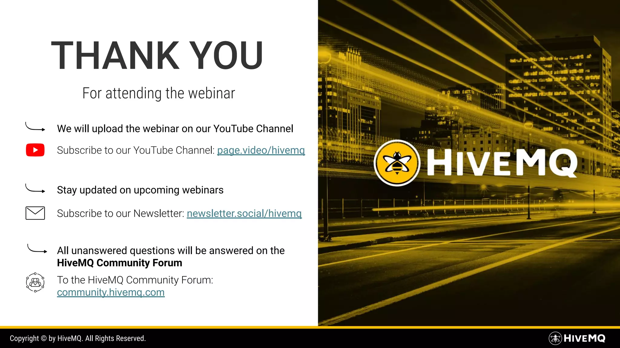 THANK YOU Copyright © by HiveMQ. All Rights Reserved. For attending the webinar We will upload the webinar on our YouTube Channel Subscribe to our YouTube Channel: page.video/hivemq Stay updated on upcoming webinars Subscribe to our Newsletter: newsletter.social/hivemq All unanswered questions will be answered on the HiveMQ Community Forum To the HiveMQ Community Forum: community.hivemq.com 