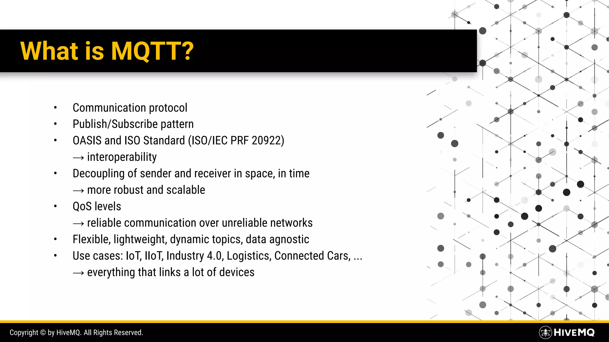 Copyright © by HiveMQ. All Rights Reserved. What is MQTT? • Communication protocol • Publish/Subscribe pattern • OASIS and ISO Standard (ISO/IEC PRF 20922) → interoperability • Decoupling of sender and receiver in space, in time → more robust and scalable • QoS levels → reliable communication over unreliable networks • Flexible, lightweight, dynamic topics, data agnostic • Use cases: IoT, IIoT, Industry 4.0, Logistics, Connected Cars, ... → everything that links a lot of devices 
