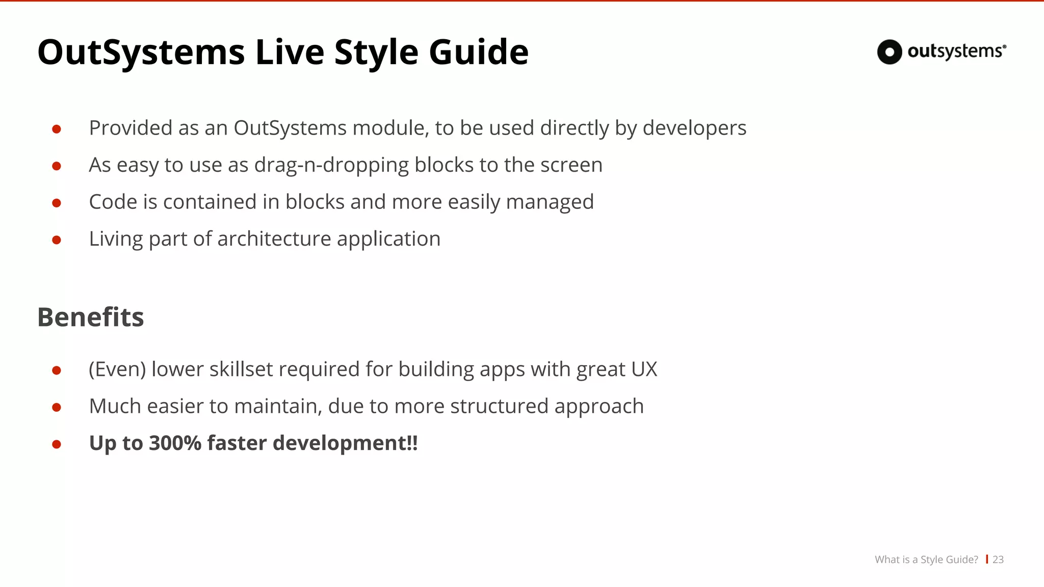 OutSystems Live Style Guide
● Provided as an OutSystems module, to be used directly by developers
● As easy to use as drag-n-dropping blocks to the screen
● Code is contained in blocks and more easily managed
● Living part of architecture application
Benefits
● (Even) lower skillset required for building apps with great UX
● Much easier to maintain, due to more structured approach
● Up to 300% faster development!!
What is a Style Guide? 23
 