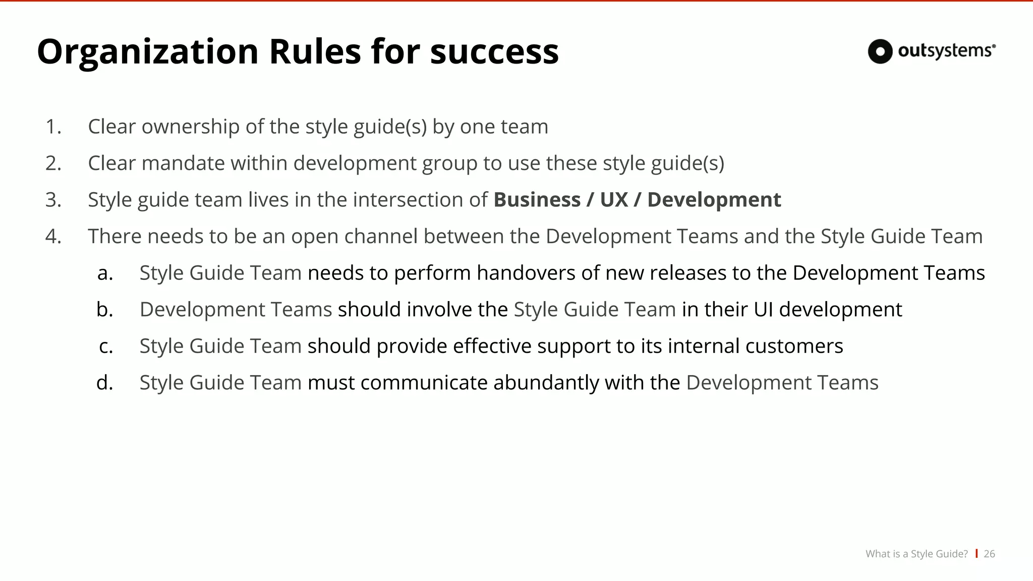 Organization Rules for success
1. Clear ownership of the style guide(s) by one team
2. Clear mandate within development group to use these style guide(s)
3. Style guide team lives in the intersection of Business / UX / Development
4. There needs to be an open channel between the Development Teams and the Style Guide Team
a. Style Guide Team needs to perform handovers of new releases to the Development Teams
b. Development Teams should involve the Style Guide Team in their UI development
c. Style Guide Team should provide effective support to its internal customers
d. Style Guide Team must communicate abundantly with the Development Teams
26What is a Style Guide?
 