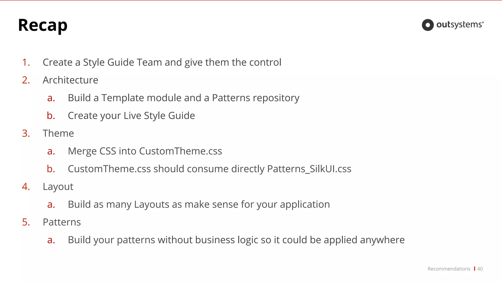 Recap
40Recommendations
1. Create a Style Guide Team and give them the control
2. Architecture
a. Build a Template module and a Patterns repository
b. Create your Live Style Guide
3. Theme
a. Merge CSS into CustomTheme.css
b. CustomTheme.css should consume directly Patterns_SilkUI.css
4. Layout
a. Build as many Layouts as make sense for your application
5. Patterns
a. Build your patterns without business logic so it could be applied anywhere
 