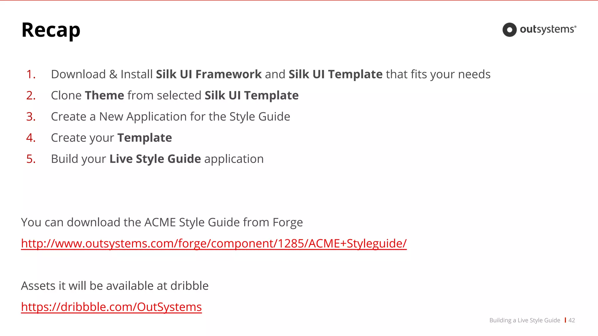 Recap
1. Download & Install Silk UI Framework and Silk UI Template that fits your needs
2. Clone Theme from selected Silk UI Template
3. Create a New Application for the Style Guide
4. Create your Template
5. Build your Live Style Guide application
You can download the ACME Style Guide from Forge
http://www.outsystems.com/forge/component/1285/ACME+Styleguide/
Assets it will be available at dribble
https://dribbble.com/OutSystems
42Building a Live Style Guide
 