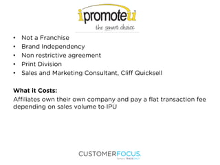 • Not a Franchise
• Brand Independency
• Non restrictive agreement
• Print Division
• Sales and Marketing Consultant, Cliff Quicksell
What it Costs:
Affiliates own their own company and pay a flat transaction fee
depending on sales volume to IPU
 