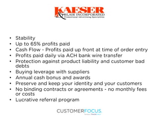 • Stability
• Up to 65% profits paid
• Cash Flow - Profits paid up front at time of order entry
• Profits paid daily via ACH bank wire transfer
• Protection against product liability and customer bad
debts
• Buying leverage with suppliers
• Annual cash bonus and awards
• Preserve and keep your identity and your customers
• No binding contracts or agreements - no monthly fees
or costs
• Lucrative referral program
 