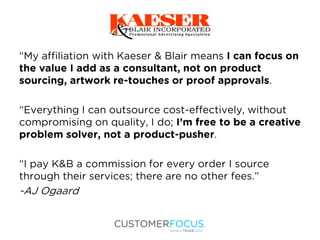 “My affiliation with Kaeser & Blair means I can focus on
the value I add as a consultant, not on product
sourcing, artwork re-touches or proof approvals.
“Everything I can outsource cost-effectively, without
compromising on quality, I do; I’m free to be a creative
problem solver, not a product-pusher.
“I pay K&B a commission for every order I source
through their services; there are no other fees.”
-AJ Ogaard
 