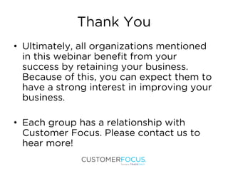 Thank You
• Ultimately, all organizations mentioned
in this webinar benefit from your
success by retaining your business.
Because of this, you can expect them to
have a strong interest in improving your
business.
• Each group has a relationship with
Customer Focus. Please contact us to
hear more!
 