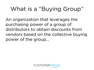 What is a “Buying Group”
An organization that leverages the
purchasing power of a group of
distributors to obtain discounts from
vendors based on the collective buying
power of the group…
 