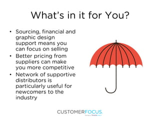 What’s in it for You?
• Sourcing, financial and
graphic design
support means you
can focus on selling
• Better pricing from
suppliers can make
you more competitive
• Network of supportive
distributors is
particularly useful for
newcomers to the
industry
 