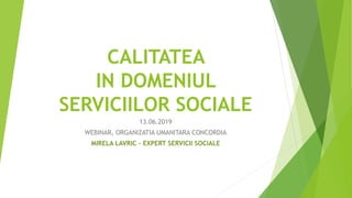 CALITATEA
IN DOMENIUL
SERVICIILOR SOCIALE
13.06.2019
WEBINAR, ORGANIZATIA UMANITARA CONCORDIA
MIRELA LAVRIC – EXPERT SERVICII SOCIALE
 