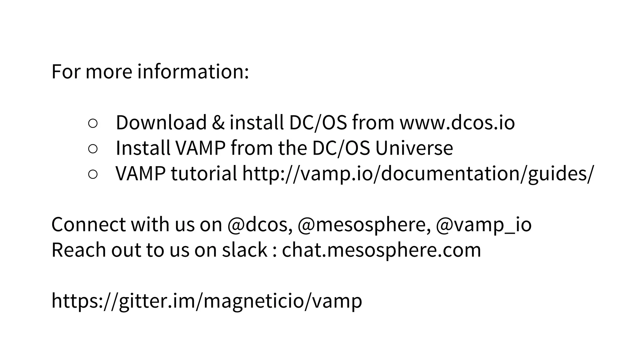 For more information:
○ Download & install DC/OS from www.dcos.io
○ Install VAMP from the DC/OS Universe
○ VAMP tutorial http://vamp.io/documentation/guides/
Connect with us on @dcos, @mesosphere, @vamp_io
Reach out to us on slack : chat.mesosphere.com
https://gitter.im/magneticio/vamp
 
