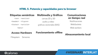 HTML 5. Potencia y capacidades para tu browser
Etiquetas semánticas
<header>!
<nav>! <section>!
<article>!
<figure>!
<footer>!
<menu>!
Acceso Hardware
Filesystem Sensores
Almacenamiento local
Funcionamiento ofﬂine
Comunicaciones
en tiempo real
Notificaciones
WebSockets
Web workers
Multimedia y Gráﬁcos
canvas 2D y 3D
gráficos vectoriales (SVG)
audio y vídeo
@calonso
 
