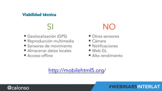 Viabilidad técnica
SI
• Geolocalización (GPS)
• Reproducción multimedia
• Sensores de movimiento
• Almacenar datos locales
• Acceso offline
NO
• Otros sensores
• Cámara
• Notificaciones
• Web GL
• Alto rendimiento
http://mobilehtml5.org/
@calonso
 