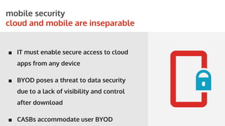 STORYBOARDS
mobile security
cloud and mobile are inseparable
■ IT must enable secure access to cloud
apps from any device
■ BYOD poses a threat to data security
due to a lack of visibility and control
after download
■ CASBs accommodate user BYOD
 