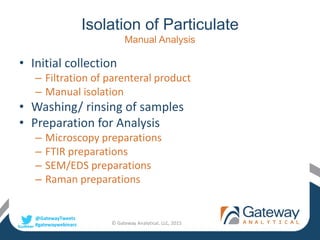 @GatewayTweets
#gatewaywebinars
Isolation of Particulate
Manual Analysis
• Initial collection
– Filtration of parenteral product
– Manual isolation
• Washing/ rinsing of samples
• Preparation for Analysis
– Microscopy preparations
– FTIR preparations
– SEM/EDS preparations
– Raman preparations
© Gateway Analytical, LLC, 2015
 
