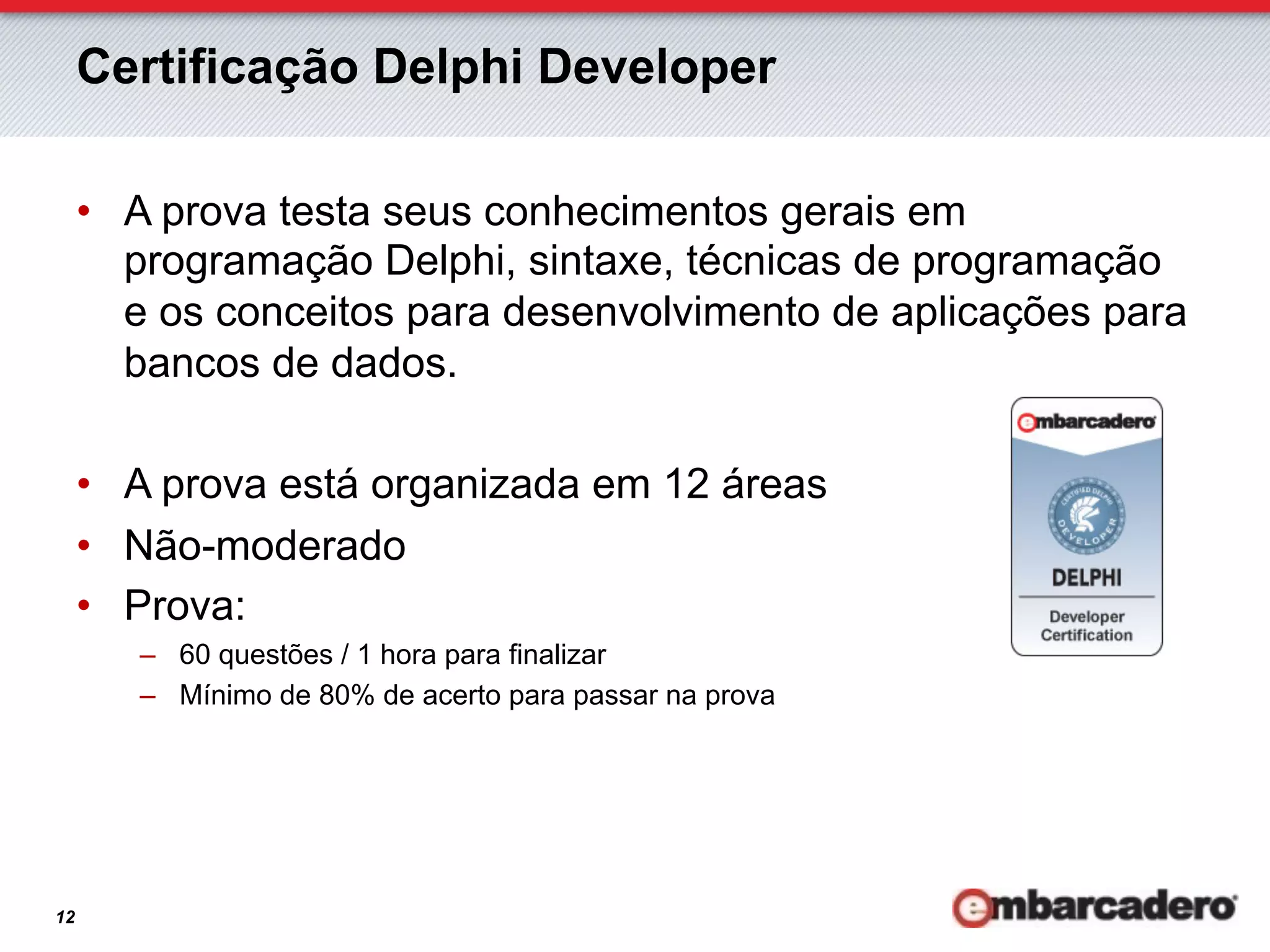 Certificação Delphi Developer

     •  A prova testa seus conhecimentos gerais em
        programação Delphi, sintaxe, técnicas de programação
        e os conceitos para desenvolvimento de aplicações para
        bancos de dados.

     •  A prova está organizada em 12 áreas
     •  Não-moderado
     •  Prova:
        –  60 questões / 1 hora para finalizar
        –  Mínimo de 80% de acerto para passar na prova




12
 